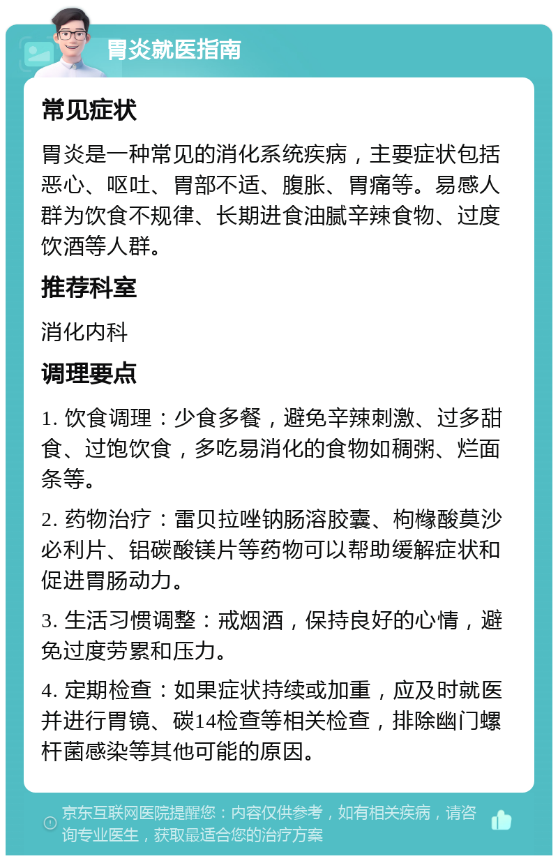 胃炎就医指南 常见症状 胃炎是一种常见的消化系统疾病，主要症状包括恶心、呕吐、胃部不适、腹胀、胃痛等。易感人群为饮食不规律、长期进食油腻辛辣食物、过度饮酒等人群。 推荐科室 消化内科 调理要点 1. 饮食调理：少食多餐，避免辛辣刺激、过多甜食、过饱饮食，多吃易消化的食物如稠粥、烂面条等。 2. 药物治疗：雷贝拉唑钠肠溶胶囊、枸橼酸莫沙必利片、铝碳酸镁片等药物可以帮助缓解症状和促进胃肠动力。 3. 生活习惯调整：戒烟酒，保持良好的心情，避免过度劳累和压力。 4. 定期检查：如果症状持续或加重，应及时就医并进行胃镜、碳14检查等相关检查，排除幽门螺杆菌感染等其他可能的原因。