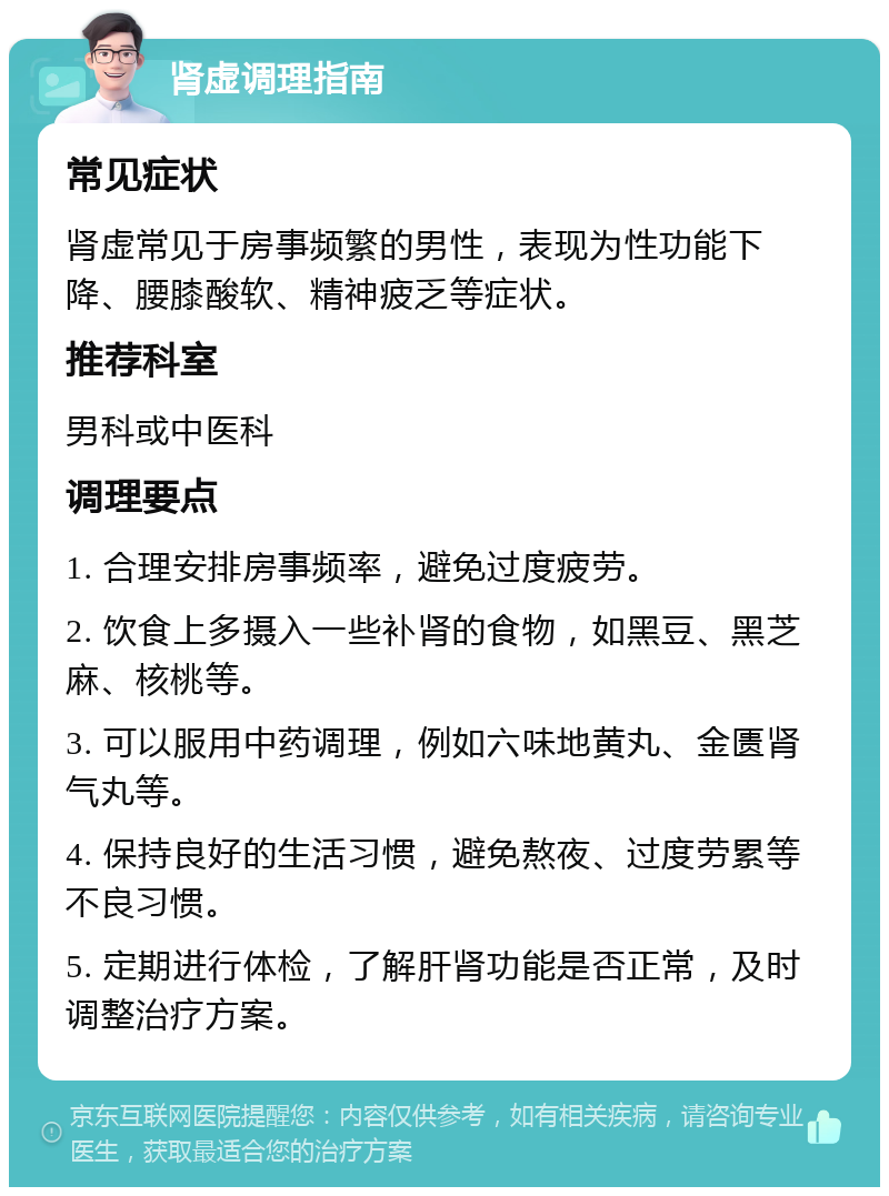 肾虚调理指南 常见症状 肾虚常见于房事频繁的男性，表现为性功能下降、腰膝酸软、精神疲乏等症状。 推荐科室 男科或中医科 调理要点 1. 合理安排房事频率，避免过度疲劳。 2. 饮食上多摄入一些补肾的食物，如黑豆、黑芝麻、核桃等。 3. 可以服用中药调理，例如六味地黄丸、金匮肾气丸等。 4. 保持良好的生活习惯，避免熬夜、过度劳累等不良习惯。 5. 定期进行体检，了解肝肾功能是否正常，及时调整治疗方案。