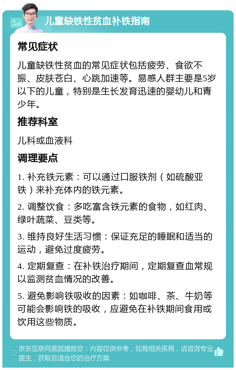 儿童缺铁性贫血补铁指南 常见症状 儿童缺铁性贫血的常见症状包括疲劳、食欲不振、皮肤苍白、心跳加速等。易感人群主要是5岁以下的儿童，特别是生长发育迅速的婴幼儿和青少年。 推荐科室 儿科或血液科 调理要点 1. 补充铁元素：可以通过口服铁剂（如硫酸亚铁）来补充体内的铁元素。 2. 调整饮食：多吃富含铁元素的食物，如红肉、绿叶蔬菜、豆类等。 3. 维持良好生活习惯：保证充足的睡眠和适当的运动，避免过度疲劳。 4. 定期复查：在补铁治疗期间，定期复查血常规以监测贫血情况的改善。 5. 避免影响铁吸收的因素：如咖啡、茶、牛奶等可能会影响铁的吸收，应避免在补铁期间食用或饮用这些物质。