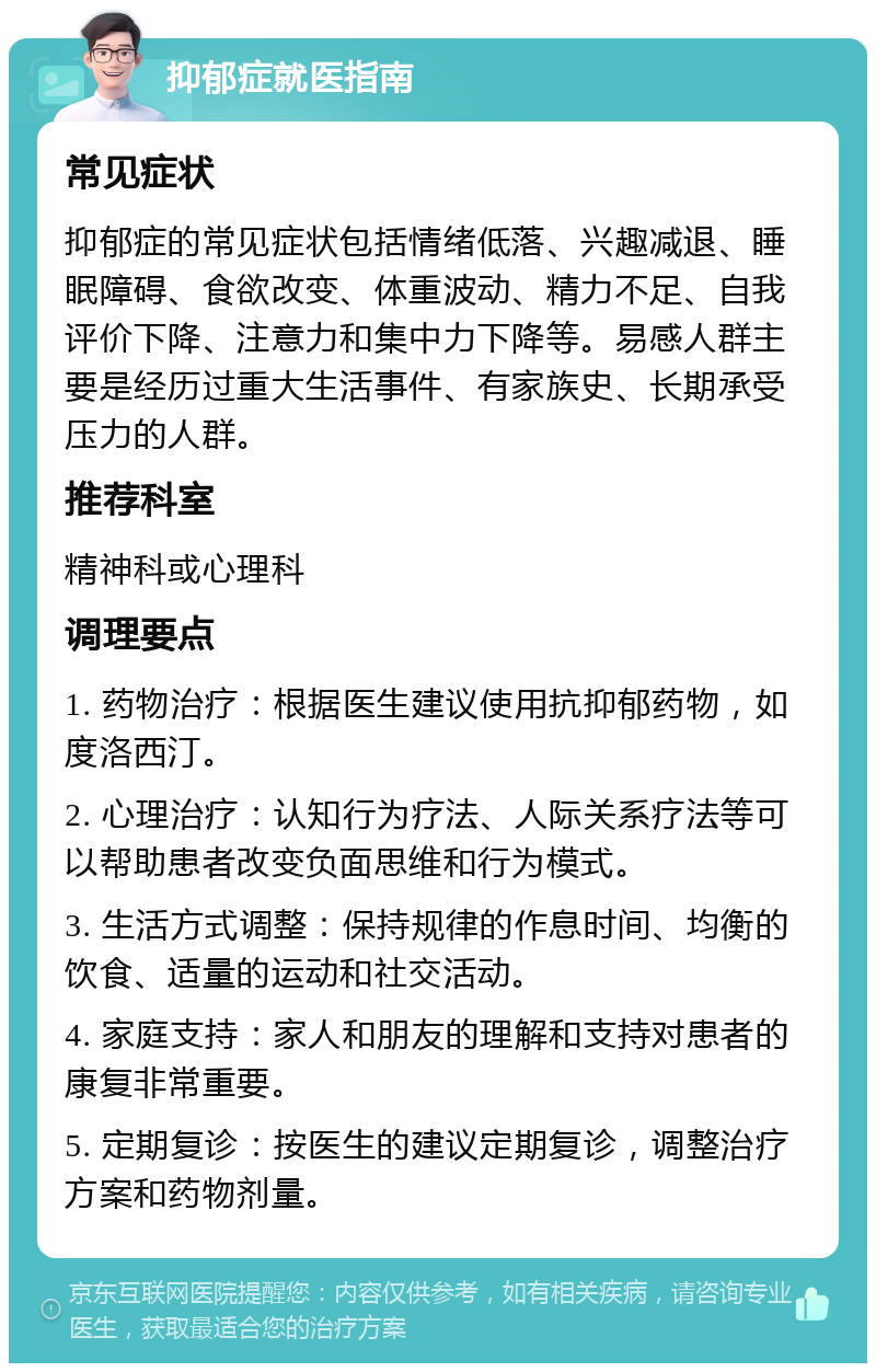 抑郁症就医指南 常见症状 抑郁症的常见症状包括情绪低落、兴趣减退、睡眠障碍、食欲改变、体重波动、精力不足、自我评价下降、注意力和集中力下降等。易感人群主要是经历过重大生活事件、有家族史、长期承受压力的人群。 推荐科室 精神科或心理科 调理要点 1. 药物治疗：根据医生建议使用抗抑郁药物，如度洛西汀。 2. 心理治疗：认知行为疗法、人际关系疗法等可以帮助患者改变负面思维和行为模式。 3. 生活方式调整：保持规律的作息时间、均衡的饮食、适量的运动和社交活动。 4. 家庭支持：家人和朋友的理解和支持对患者的康复非常重要。 5. 定期复诊：按医生的建议定期复诊，调整治疗方案和药物剂量。