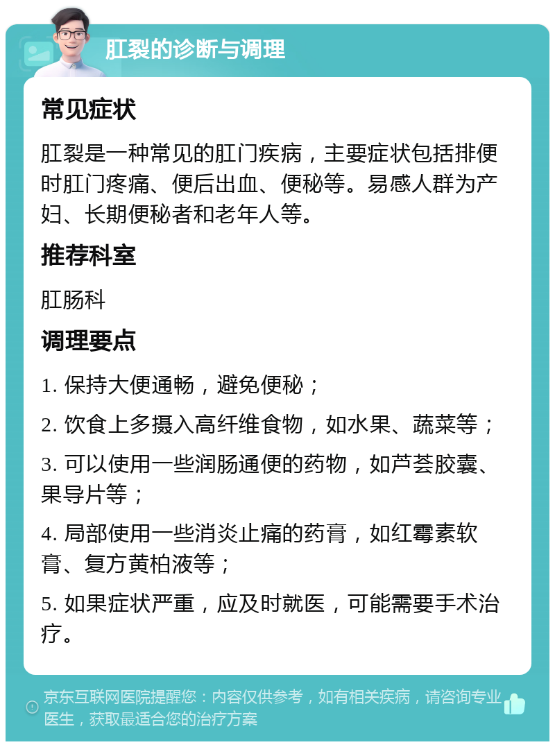 肛裂的诊断与调理 常见症状 肛裂是一种常见的肛门疾病，主要症状包括排便时肛门疼痛、便后出血、便秘等。易感人群为产妇、长期便秘者和老年人等。 推荐科室 肛肠科 调理要点 1. 保持大便通畅，避免便秘； 2. 饮食上多摄入高纤维食物，如水果、蔬菜等； 3. 可以使用一些润肠通便的药物，如芦荟胶囊、果导片等； 4. 局部使用一些消炎止痛的药膏，如红霉素软膏、复方黄柏液等； 5. 如果症状严重，应及时就医，可能需要手术治疗。