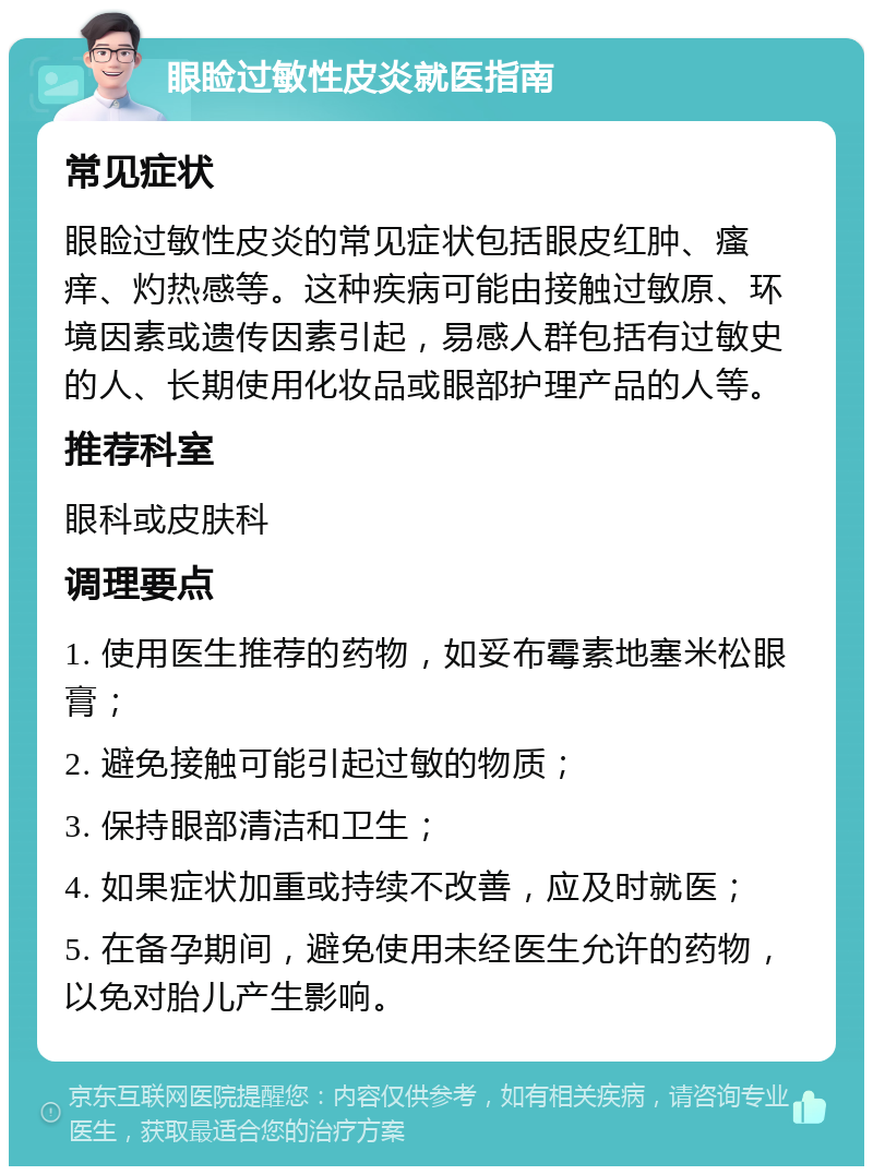 眼睑过敏性皮炎就医指南 常见症状 眼睑过敏性皮炎的常见症状包括眼皮红肿、瘙痒、灼热感等。这种疾病可能由接触过敏原、环境因素或遗传因素引起，易感人群包括有过敏史的人、长期使用化妆品或眼部护理产品的人等。 推荐科室 眼科或皮肤科 调理要点 1. 使用医生推荐的药物，如妥布霉素地塞米松眼膏； 2. 避免接触可能引起过敏的物质； 3. 保持眼部清洁和卫生； 4. 如果症状加重或持续不改善，应及时就医； 5. 在备孕期间，避免使用未经医生允许的药物，以免对胎儿产生影响。