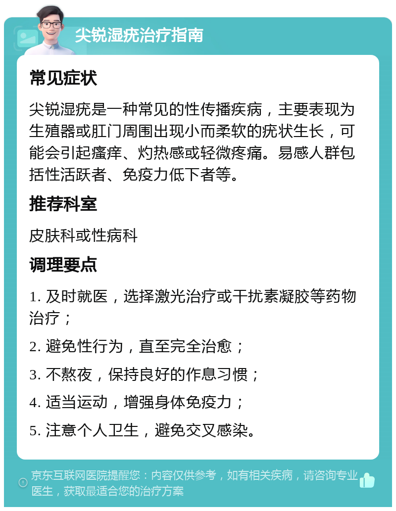 尖锐湿疣治疗指南 常见症状 尖锐湿疣是一种常见的性传播疾病，主要表现为生殖器或肛门周围出现小而柔软的疣状生长，可能会引起瘙痒、灼热感或轻微疼痛。易感人群包括性活跃者、免疫力低下者等。 推荐科室 皮肤科或性病科 调理要点 1. 及时就医，选择激光治疗或干扰素凝胶等药物治疗； 2. 避免性行为，直至完全治愈； 3. 不熬夜，保持良好的作息习惯； 4. 适当运动，增强身体免疫力； 5. 注意个人卫生，避免交叉感染。