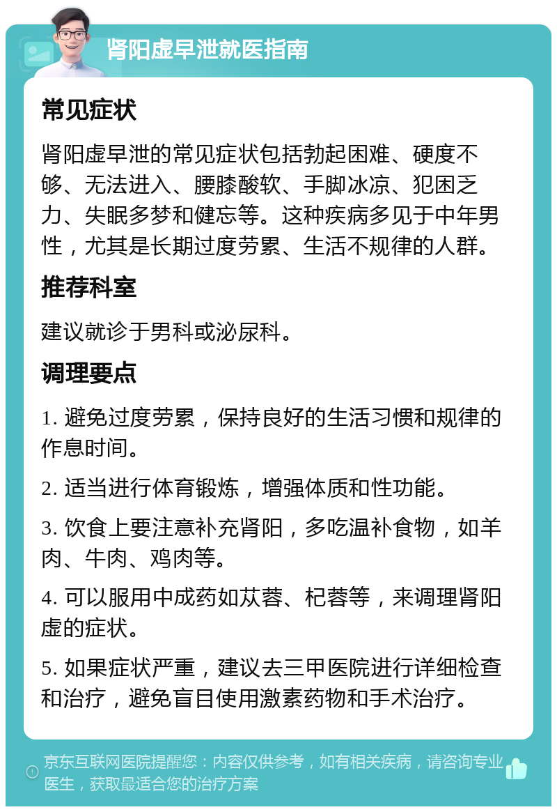 肾阳虚早泄就医指南 常见症状 肾阳虚早泄的常见症状包括勃起困难、硬度不够、无法进入、腰膝酸软、手脚冰凉、犯困乏力、失眠多梦和健忘等。这种疾病多见于中年男性，尤其是长期过度劳累、生活不规律的人群。 推荐科室 建议就诊于男科或泌尿科。 调理要点 1. 避免过度劳累，保持良好的生活习惯和规律的作息时间。 2. 适当进行体育锻炼，增强体质和性功能。 3. 饮食上要注意补充肾阳，多吃温补食物，如羊肉、牛肉、鸡肉等。 4. 可以服用中成药如苁蓉、杞蓉等，来调理肾阳虚的症状。 5. 如果症状严重，建议去三甲医院进行详细检查和治疗，避免盲目使用激素药物和手术治疗。