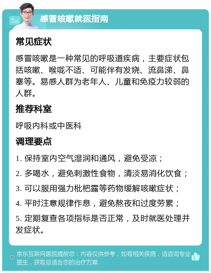 感冒咳嗽就医指南 常见症状 感冒咳嗽是一种常见的呼吸道疾病，主要症状包括咳嗽、喉咙不适、可能伴有发烧、流鼻涕、鼻塞等。易感人群为老年人、儿童和免疫力较弱的人群。 推荐科室 呼吸内科或中医科 调理要点 1. 保持室内空气湿润和通风，避免受凉； 2. 多喝水，避免刺激性食物，清淡易消化饮食； 3. 可以服用强力枇杷露等药物缓解咳嗽症状； 4. 平时注意规律作息，避免熬夜和过度劳累； 5. 定期复查各项指标是否正常，及时就医处理并发症状。