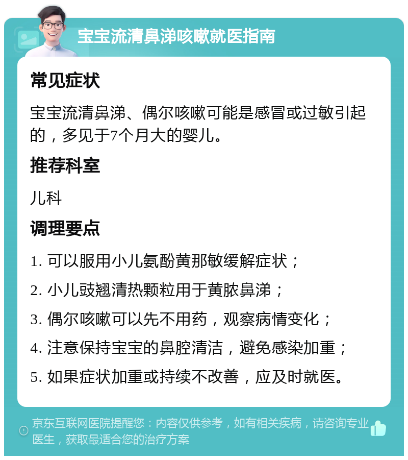 宝宝流清鼻涕咳嗽就医指南 常见症状 宝宝流清鼻涕、偶尔咳嗽可能是感冒或过敏引起的，多见于7个月大的婴儿。 推荐科室 儿科 调理要点 1. 可以服用小儿氨酚黄那敏缓解症状； 2. 小儿豉翘清热颗粒用于黄脓鼻涕； 3. 偶尔咳嗽可以先不用药，观察病情变化； 4. 注意保持宝宝的鼻腔清洁，避免感染加重； 5. 如果症状加重或持续不改善，应及时就医。