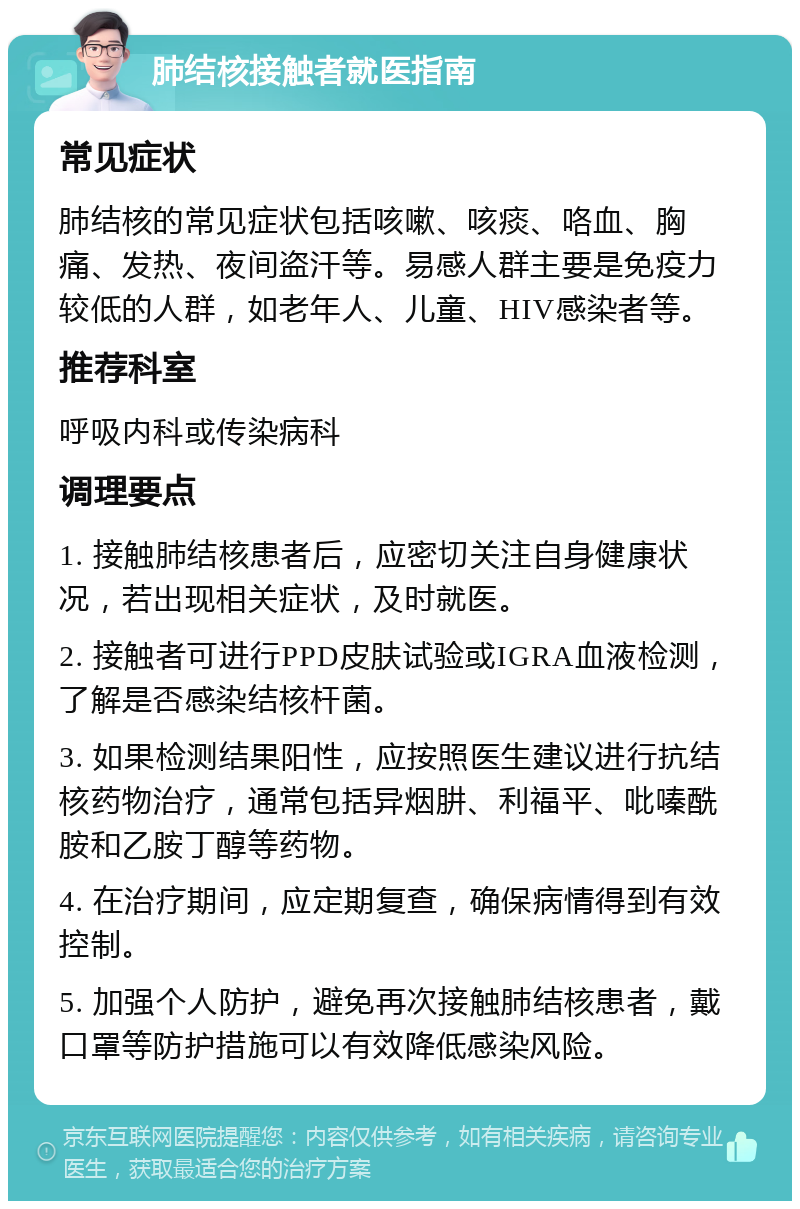 肺结核接触者就医指南 常见症状 肺结核的常见症状包括咳嗽、咳痰、咯血、胸痛、发热、夜间盗汗等。易感人群主要是免疫力较低的人群，如老年人、儿童、HIV感染者等。 推荐科室 呼吸内科或传染病科 调理要点 1. 接触肺结核患者后，应密切关注自身健康状况，若出现相关症状，及时就医。 2. 接触者可进行PPD皮肤试验或IGRA血液检测，了解是否感染结核杆菌。 3. 如果检测结果阳性，应按照医生建议进行抗结核药物治疗，通常包括异烟肼、利福平、吡嗪酰胺和乙胺丁醇等药物。 4. 在治疗期间，应定期复查，确保病情得到有效控制。 5. 加强个人防护，避免再次接触肺结核患者，戴口罩等防护措施可以有效降低感染风险。