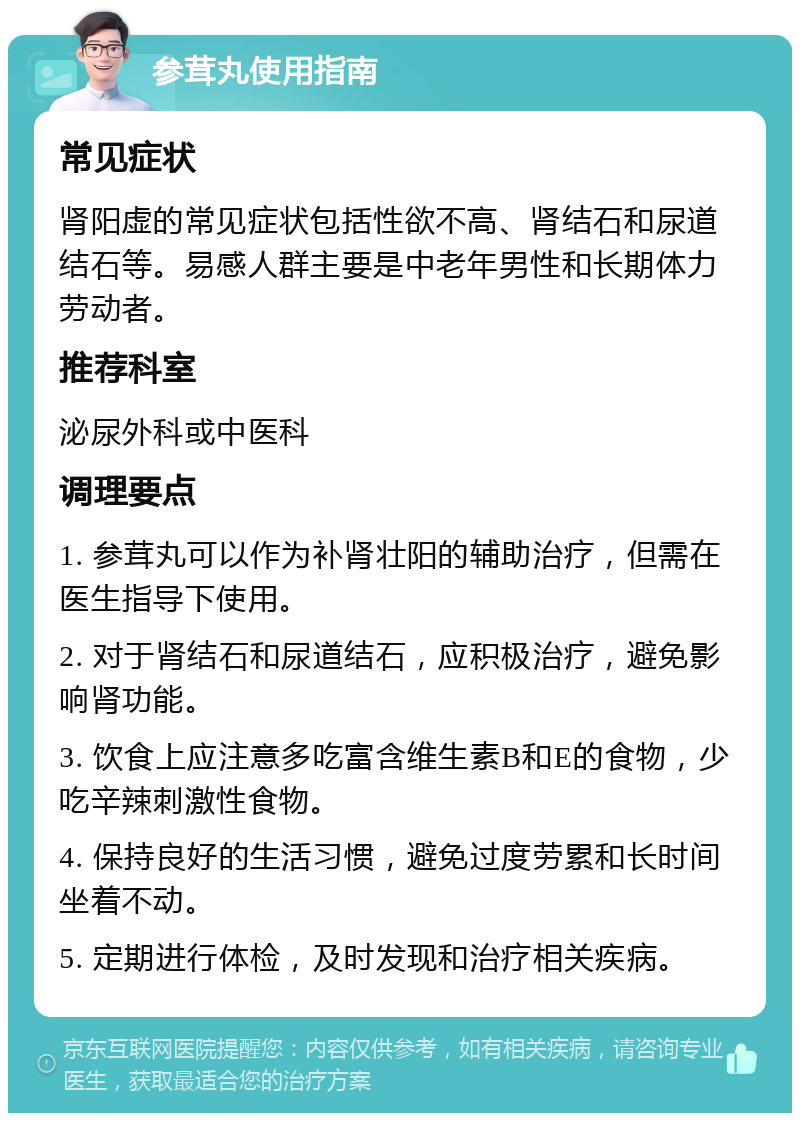 参茸丸使用指南 常见症状 肾阳虚的常见症状包括性欲不高、肾结石和尿道结石等。易感人群主要是中老年男性和长期体力劳动者。 推荐科室 泌尿外科或中医科 调理要点 1. 参茸丸可以作为补肾壮阳的辅助治疗，但需在医生指导下使用。 2. 对于肾结石和尿道结石，应积极治疗，避免影响肾功能。 3. 饮食上应注意多吃富含维生素B和E的食物，少吃辛辣刺激性食物。 4. 保持良好的生活习惯，避免过度劳累和长时间坐着不动。 5. 定期进行体检，及时发现和治疗相关疾病。