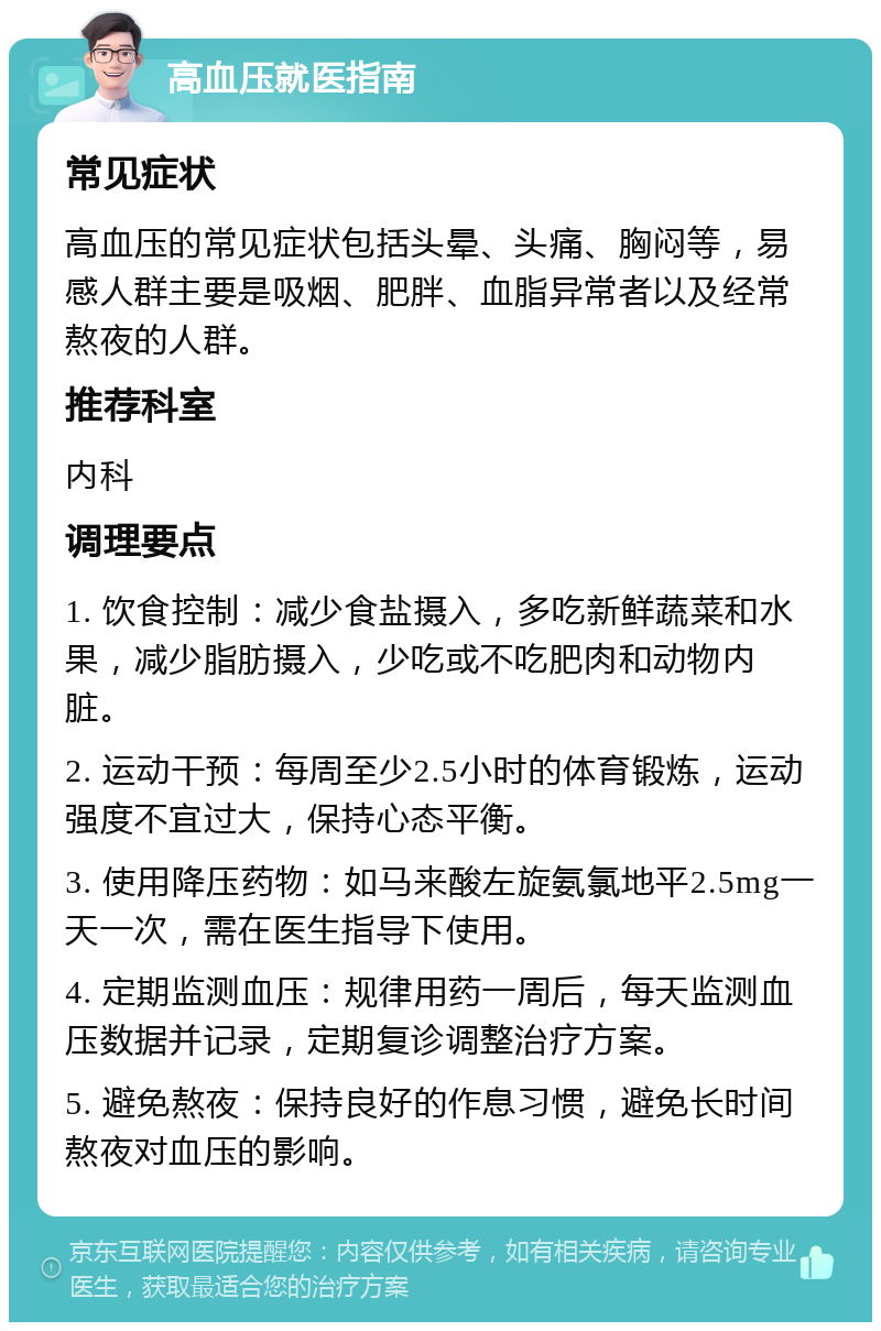 高血压就医指南 常见症状 高血压的常见症状包括头晕、头痛、胸闷等，易感人群主要是吸烟、肥胖、血脂异常者以及经常熬夜的人群。 推荐科室 内科 调理要点 1. 饮食控制：减少食盐摄入，多吃新鲜蔬菜和水果，减少脂肪摄入，少吃或不吃肥肉和动物内脏。 2. 运动干预：每周至少2.5小时的体育锻炼，运动强度不宜过大，保持心态平衡。 3. 使用降压药物：如马来酸左旋氨氯地平2.5mg一天一次，需在医生指导下使用。 4. 定期监测血压：规律用药一周后，每天监测血压数据并记录，定期复诊调整治疗方案。 5. 避免熬夜：保持良好的作息习惯，避免长时间熬夜对血压的影响。