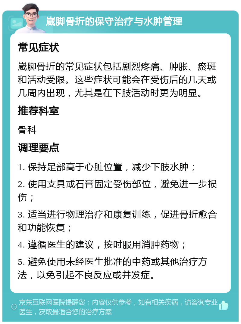 崴脚骨折的保守治疗与水肿管理 常见症状 崴脚骨折的常见症状包括剧烈疼痛、肿胀、瘀斑和活动受限。这些症状可能会在受伤后的几天或几周内出现，尤其是在下肢活动时更为明显。 推荐科室 骨科 调理要点 1. 保持足部高于心脏位置，减少下肢水肿； 2. 使用支具或石膏固定受伤部位，避免进一步损伤； 3. 适当进行物理治疗和康复训练，促进骨折愈合和功能恢复； 4. 遵循医生的建议，按时服用消肿药物； 5. 避免使用未经医生批准的中药或其他治疗方法，以免引起不良反应或并发症。