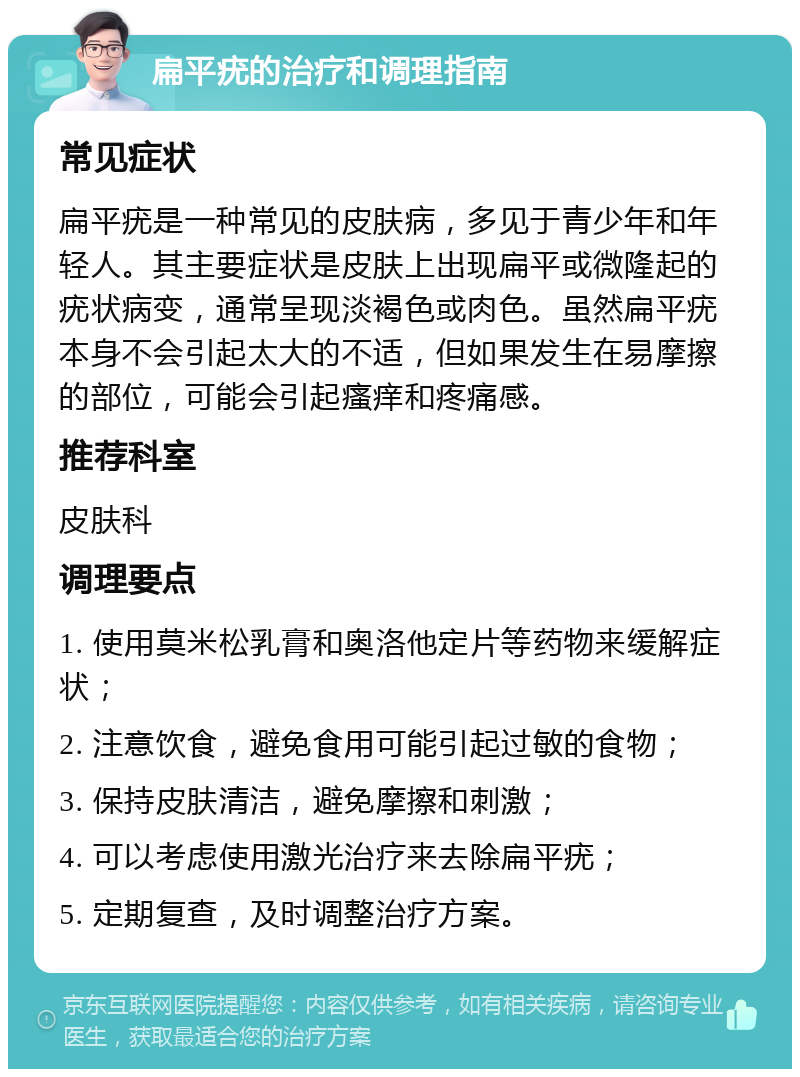 扁平疣的治疗和调理指南 常见症状 扁平疣是一种常见的皮肤病，多见于青少年和年轻人。其主要症状是皮肤上出现扁平或微隆起的疣状病变，通常呈现淡褐色或肉色。虽然扁平疣本身不会引起太大的不适，但如果发生在易摩擦的部位，可能会引起瘙痒和疼痛感。 推荐科室 皮肤科 调理要点 1. 使用莫米松乳膏和奥洛他定片等药物来缓解症状； 2. 注意饮食，避免食用可能引起过敏的食物； 3. 保持皮肤清洁，避免摩擦和刺激； 4. 可以考虑使用激光治疗来去除扁平疣； 5. 定期复查，及时调整治疗方案。