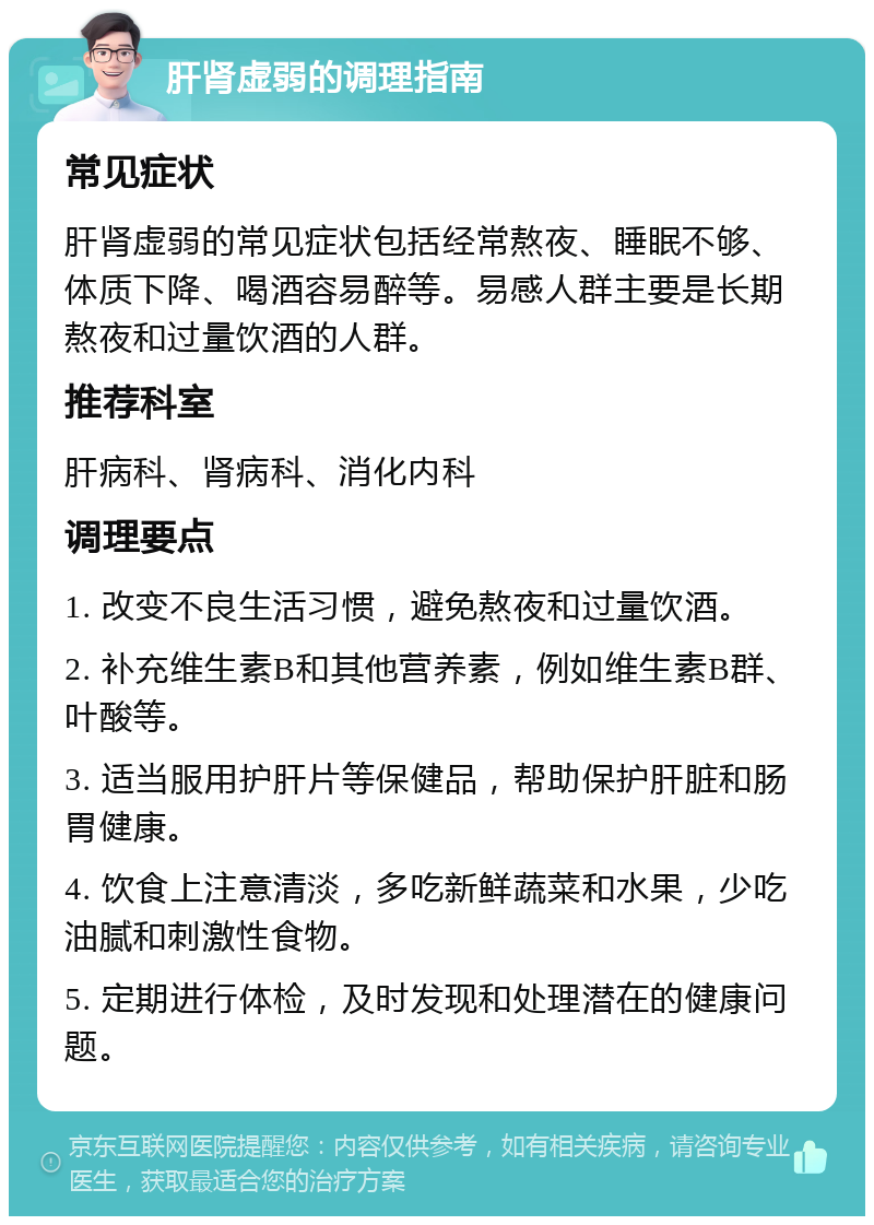 肝肾虚弱的调理指南 常见症状 肝肾虚弱的常见症状包括经常熬夜、睡眠不够、体质下降、喝酒容易醉等。易感人群主要是长期熬夜和过量饮酒的人群。 推荐科室 肝病科、肾病科、消化内科 调理要点 1. 改变不良生活习惯，避免熬夜和过量饮酒。 2. 补充维生素B和其他营养素，例如维生素B群、叶酸等。 3. 适当服用护肝片等保健品，帮助保护肝脏和肠胃健康。 4. 饮食上注意清淡，多吃新鲜蔬菜和水果，少吃油腻和刺激性食物。 5. 定期进行体检，及时发现和处理潜在的健康问题。