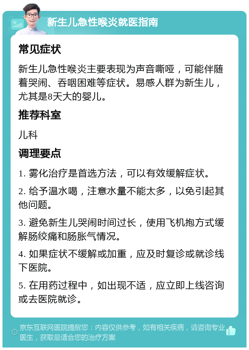 新生儿急性喉炎就医指南 常见症状 新生儿急性喉炎主要表现为声音嘶哑，可能伴随着哭闹、吞咽困难等症状。易感人群为新生儿，尤其是8天大的婴儿。 推荐科室 儿科 调理要点 1. 雾化治疗是首选方法，可以有效缓解症状。 2. 给予温水喝，注意水量不能太多，以免引起其他问题。 3. 避免新生儿哭闹时间过长，使用飞机抱方式缓解肠绞痛和肠胀气情况。 4. 如果症状不缓解或加重，应及时复诊或就诊线下医院。 5. 在用药过程中，如出现不适，应立即上线咨询或去医院就诊。