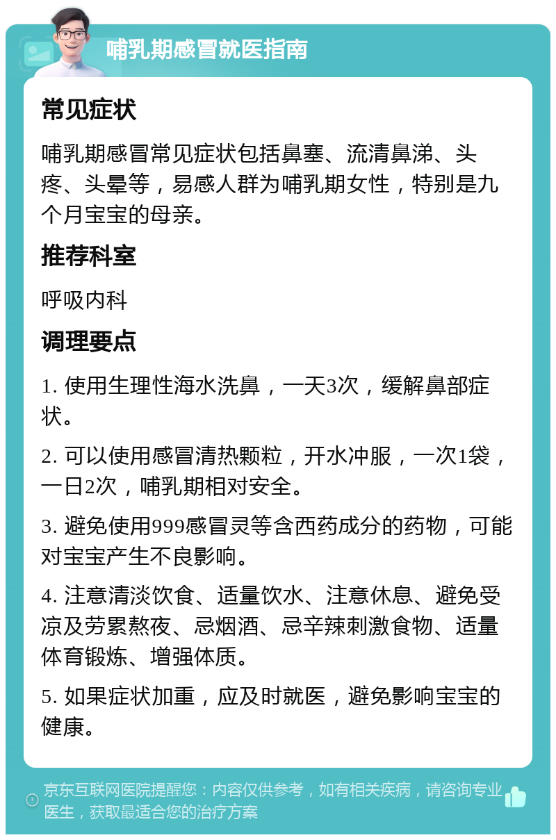 哺乳期感冒就医指南 常见症状 哺乳期感冒常见症状包括鼻塞、流清鼻涕、头疼、头晕等，易感人群为哺乳期女性，特别是九个月宝宝的母亲。 推荐科室 呼吸内科 调理要点 1. 使用生理性海水洗鼻，一天3次，缓解鼻部症状。 2. 可以使用感冒清热颗粒，开水冲服，一次1袋，一日2次，哺乳期相对安全。 3. 避免使用999感冒灵等含西药成分的药物，可能对宝宝产生不良影响。 4. 注意清淡饮食、适量饮水、注意休息、避免受凉及劳累熬夜、忌烟酒、忌辛辣刺激食物、适量体育锻炼、增强体质。 5. 如果症状加重，应及时就医，避免影响宝宝的健康。