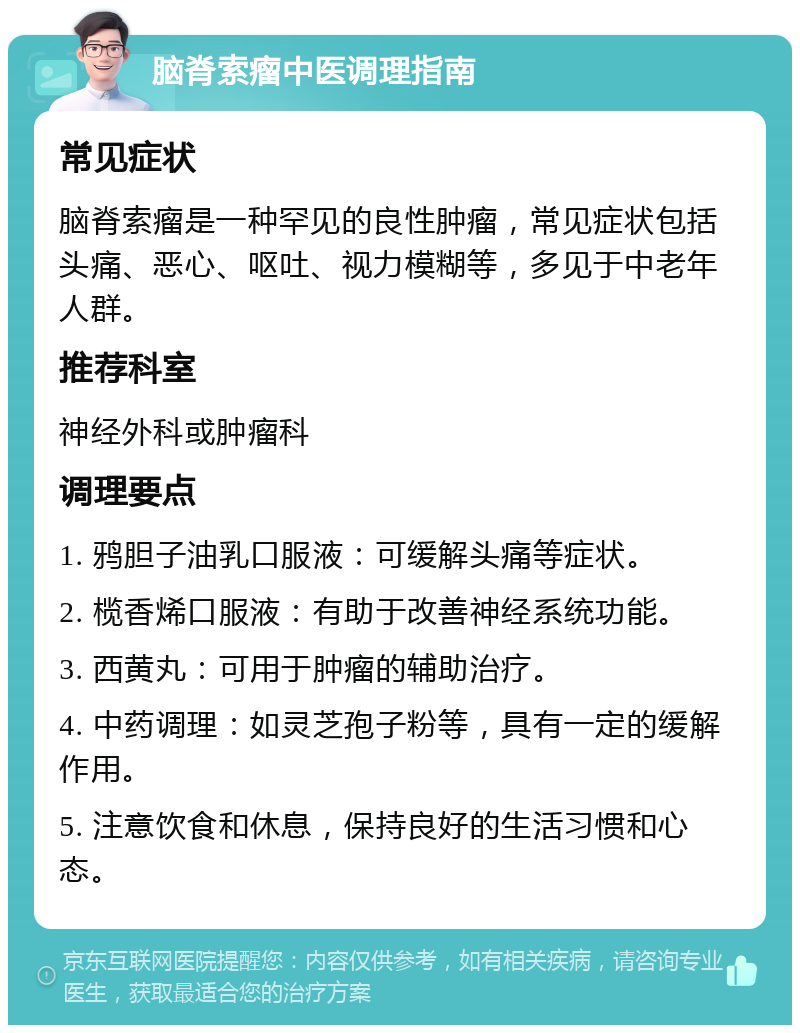 脑脊索瘤中医调理指南 常见症状 脑脊索瘤是一种罕见的良性肿瘤，常见症状包括头痛、恶心、呕吐、视力模糊等，多见于中老年人群。 推荐科室 神经外科或肿瘤科 调理要点 1. 鸦胆子油乳口服液：可缓解头痛等症状。 2. 榄香烯口服液：有助于改善神经系统功能。 3. 西黄丸：可用于肿瘤的辅助治疗。 4. 中药调理：如灵芝孢子粉等，具有一定的缓解作用。 5. 注意饮食和休息，保持良好的生活习惯和心态。