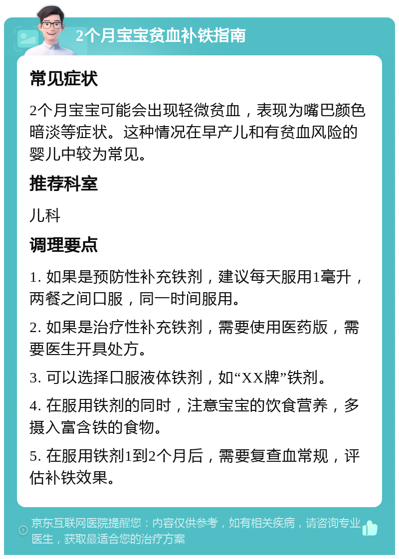 2个月宝宝贫血补铁指南 常见症状 2个月宝宝可能会出现轻微贫血，表现为嘴巴颜色暗淡等症状。这种情况在早产儿和有贫血风险的婴儿中较为常见。 推荐科室 儿科 调理要点 1. 如果是预防性补充铁剂，建议每天服用1毫升，两餐之间口服，同一时间服用。 2. 如果是治疗性补充铁剂，需要使用医药版，需要医生开具处方。 3. 可以选择口服液体铁剂，如“XX牌”铁剂。 4. 在服用铁剂的同时，注意宝宝的饮食营养，多摄入富含铁的食物。 5. 在服用铁剂1到2个月后，需要复查血常规，评估补铁效果。