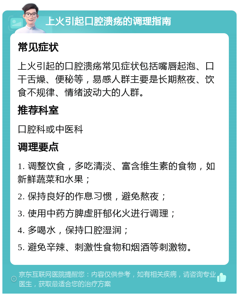 上火引起口腔溃疡的调理指南 常见症状 上火引起的口腔溃疡常见症状包括嘴唇起泡、口干舌燥、便秘等，易感人群主要是长期熬夜、饮食不规律、情绪波动大的人群。 推荐科室 口腔科或中医科 调理要点 1. 调整饮食，多吃清淡、富含维生素的食物，如新鲜蔬菜和水果； 2. 保持良好的作息习惯，避免熬夜； 3. 使用中药方脾虚肝郁化火进行调理； 4. 多喝水，保持口腔湿润； 5. 避免辛辣、刺激性食物和烟酒等刺激物。