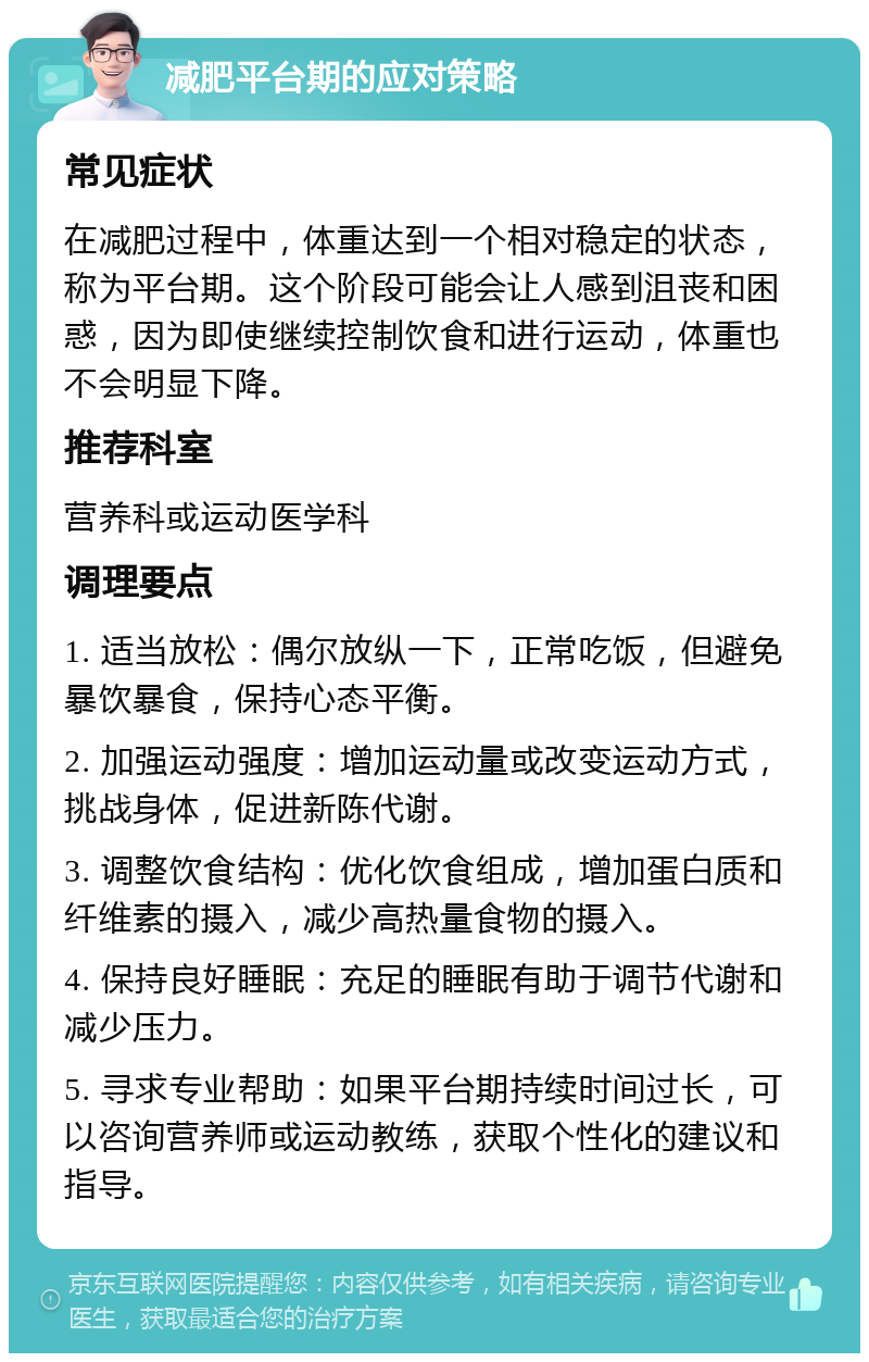 减肥平台期的应对策略 常见症状 在减肥过程中，体重达到一个相对稳定的状态，称为平台期。这个阶段可能会让人感到沮丧和困惑，因为即使继续控制饮食和进行运动，体重也不会明显下降。 推荐科室 营养科或运动医学科 调理要点 1. 适当放松：偶尔放纵一下，正常吃饭，但避免暴饮暴食，保持心态平衡。 2. 加强运动强度：增加运动量或改变运动方式，挑战身体，促进新陈代谢。 3. 调整饮食结构：优化饮食组成，增加蛋白质和纤维素的摄入，减少高热量食物的摄入。 4. 保持良好睡眠：充足的睡眠有助于调节代谢和减少压力。 5. 寻求专业帮助：如果平台期持续时间过长，可以咨询营养师或运动教练，获取个性化的建议和指导。