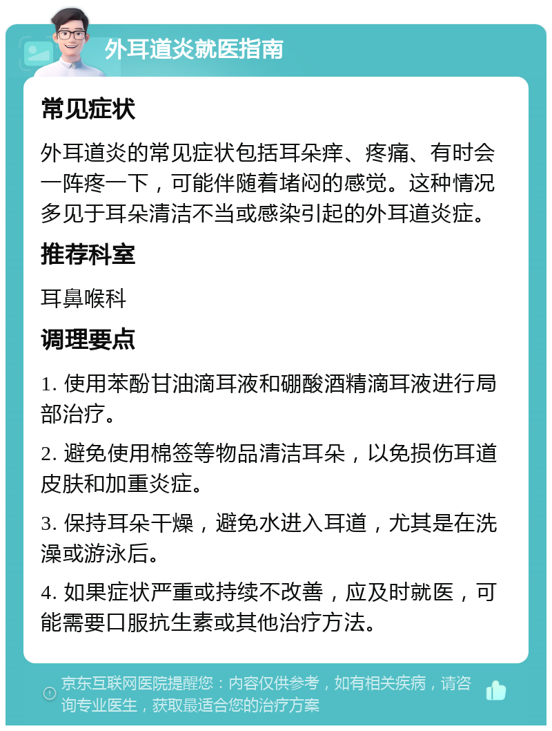 外耳道炎就医指南 常见症状 外耳道炎的常见症状包括耳朵痒、疼痛、有时会一阵疼一下，可能伴随着堵闷的感觉。这种情况多见于耳朵清洁不当或感染引起的外耳道炎症。 推荐科室 耳鼻喉科 调理要点 1. 使用苯酚甘油滴耳液和硼酸酒精滴耳液进行局部治疗。 2. 避免使用棉签等物品清洁耳朵，以免损伤耳道皮肤和加重炎症。 3. 保持耳朵干燥，避免水进入耳道，尤其是在洗澡或游泳后。 4. 如果症状严重或持续不改善，应及时就医，可能需要口服抗生素或其他治疗方法。