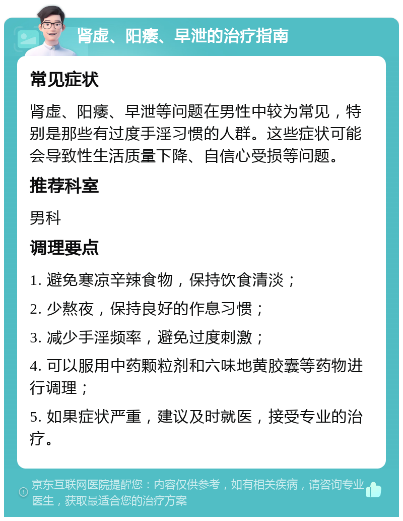 肾虚、阳痿、早泄的治疗指南 常见症状 肾虚、阳痿、早泄等问题在男性中较为常见，特别是那些有过度手淫习惯的人群。这些症状可能会导致性生活质量下降、自信心受损等问题。 推荐科室 男科 调理要点 1. 避免寒凉辛辣食物，保持饮食清淡； 2. 少熬夜，保持良好的作息习惯； 3. 减少手淫频率，避免过度刺激； 4. 可以服用中药颗粒剂和六味地黄胶囊等药物进行调理； 5. 如果症状严重，建议及时就医，接受专业的治疗。