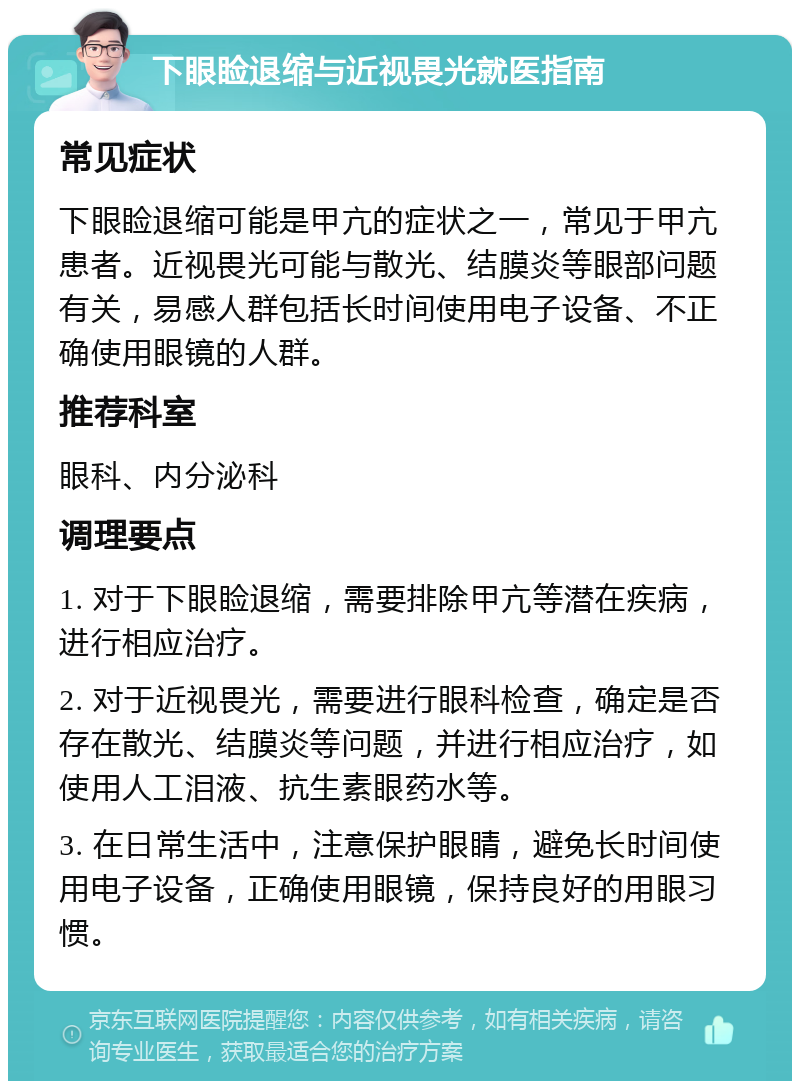 下眼睑退缩与近视畏光就医指南 常见症状 下眼睑退缩可能是甲亢的症状之一，常见于甲亢患者。近视畏光可能与散光、结膜炎等眼部问题有关，易感人群包括长时间使用电子设备、不正确使用眼镜的人群。 推荐科室 眼科、内分泌科 调理要点 1. 对于下眼睑退缩，需要排除甲亢等潜在疾病，进行相应治疗。 2. 对于近视畏光，需要进行眼科检查，确定是否存在散光、结膜炎等问题，并进行相应治疗，如使用人工泪液、抗生素眼药水等。 3. 在日常生活中，注意保护眼睛，避免长时间使用电子设备，正确使用眼镜，保持良好的用眼习惯。