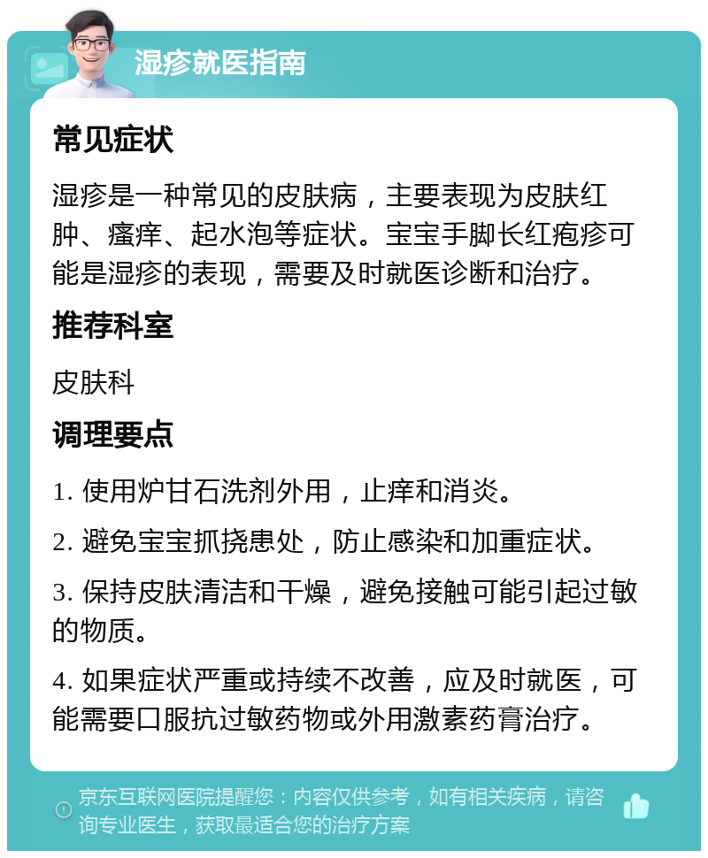 湿疹就医指南 常见症状 湿疹是一种常见的皮肤病，主要表现为皮肤红肿、瘙痒、起水泡等症状。宝宝手脚长红疱疹可能是湿疹的表现，需要及时就医诊断和治疗。 推荐科室 皮肤科 调理要点 1. 使用炉甘石洗剂外用，止痒和消炎。 2. 避免宝宝抓挠患处，防止感染和加重症状。 3. 保持皮肤清洁和干燥，避免接触可能引起过敏的物质。 4. 如果症状严重或持续不改善，应及时就医，可能需要口服抗过敏药物或外用激素药膏治疗。