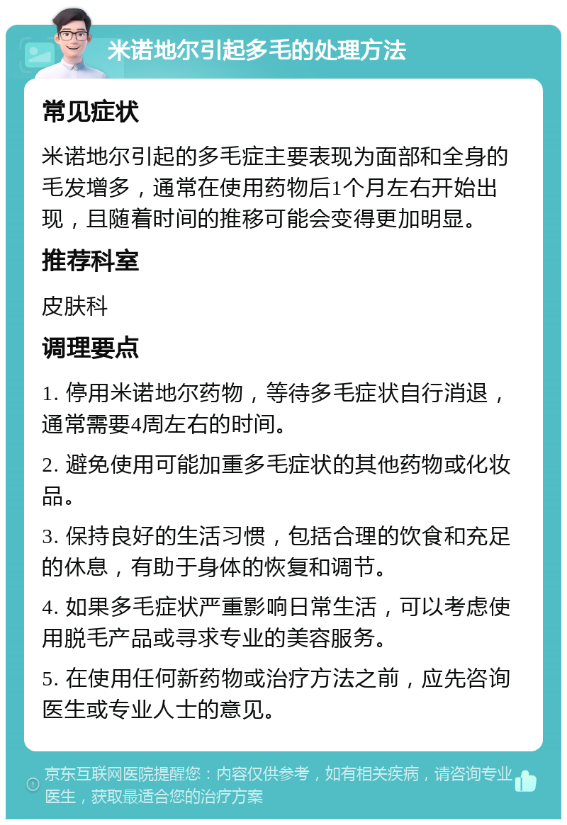 米诺地尔引起多毛的处理方法 常见症状 米诺地尔引起的多毛症主要表现为面部和全身的毛发增多，通常在使用药物后1个月左右开始出现，且随着时间的推移可能会变得更加明显。 推荐科室 皮肤科 调理要点 1. 停用米诺地尔药物，等待多毛症状自行消退，通常需要4周左右的时间。 2. 避免使用可能加重多毛症状的其他药物或化妆品。 3. 保持良好的生活习惯，包括合理的饮食和充足的休息，有助于身体的恢复和调节。 4. 如果多毛症状严重影响日常生活，可以考虑使用脱毛产品或寻求专业的美容服务。 5. 在使用任何新药物或治疗方法之前，应先咨询医生或专业人士的意见。