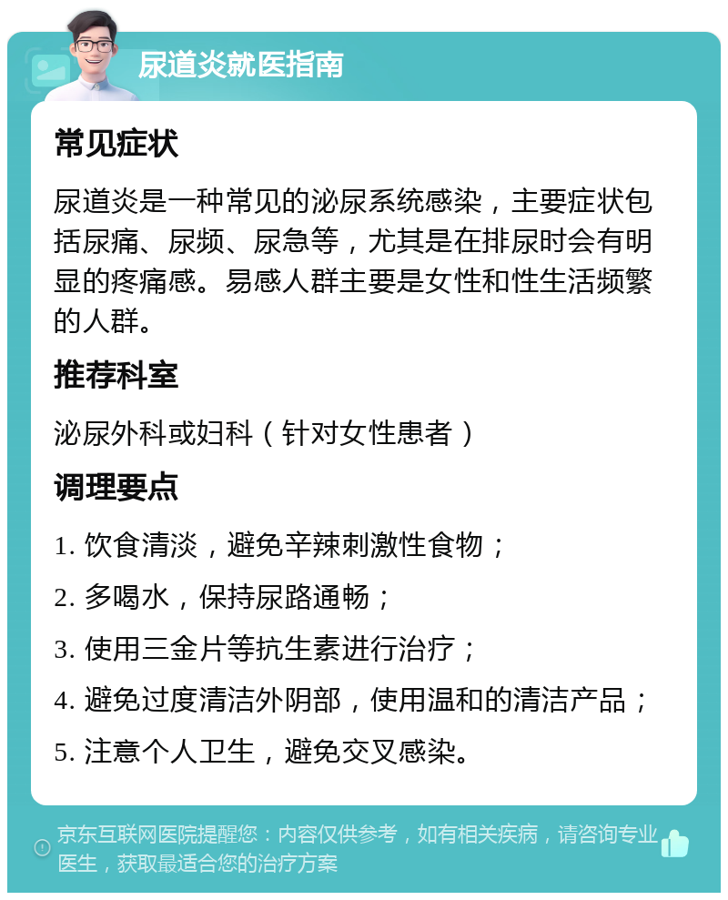 尿道炎就医指南 常见症状 尿道炎是一种常见的泌尿系统感染，主要症状包括尿痛、尿频、尿急等，尤其是在排尿时会有明显的疼痛感。易感人群主要是女性和性生活频繁的人群。 推荐科室 泌尿外科或妇科（针对女性患者） 调理要点 1. 饮食清淡，避免辛辣刺激性食物； 2. 多喝水，保持尿路通畅； 3. 使用三金片等抗生素进行治疗； 4. 避免过度清洁外阴部，使用温和的清洁产品； 5. 注意个人卫生，避免交叉感染。