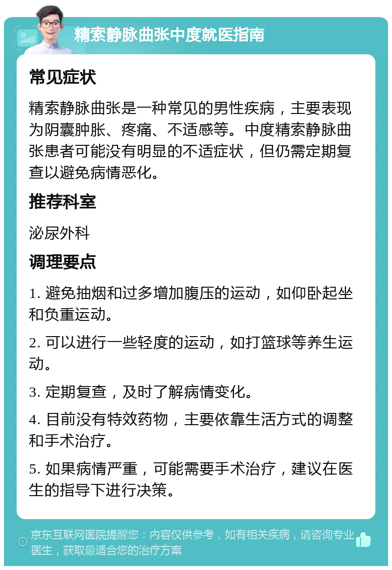 精索静脉曲张中度就医指南 常见症状 精索静脉曲张是一种常见的男性疾病，主要表现为阴囊肿胀、疼痛、不适感等。中度精索静脉曲张患者可能没有明显的不适症状，但仍需定期复查以避免病情恶化。 推荐科室 泌尿外科 调理要点 1. 避免抽烟和过多增加腹压的运动，如仰卧起坐和负重运动。 2. 可以进行一些轻度的运动，如打篮球等养生运动。 3. 定期复查，及时了解病情变化。 4. 目前没有特效药物，主要依靠生活方式的调整和手术治疗。 5. 如果病情严重，可能需要手术治疗，建议在医生的指导下进行决策。