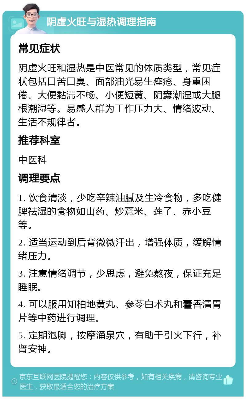 阴虚火旺与湿热调理指南 常见症状 阴虚火旺和湿热是中医常见的体质类型，常见症状包括口苦口臭、面部油光易生痤疮、身重困倦、大便黏滞不畅、小便短黄、阴囊潮湿或大腿根潮湿等。易感人群为工作压力大、情绪波动、生活不规律者。 推荐科室 中医科 调理要点 1. 饮食清淡，少吃辛辣油腻及生冷食物，多吃健脾祛湿的食物如山药、炒薏米、莲子、赤小豆等。 2. 适当运动到后背微微汗出，增强体质，缓解情绪压力。 3. 注意情绪调节，少思虑，避免熬夜，保证充足睡眠。 4. 可以服用知柏地黄丸、参苓白术丸和藿香清胃片等中药进行调理。 5. 定期泡脚，按摩涌泉穴，有助于引火下行，补肾安神。