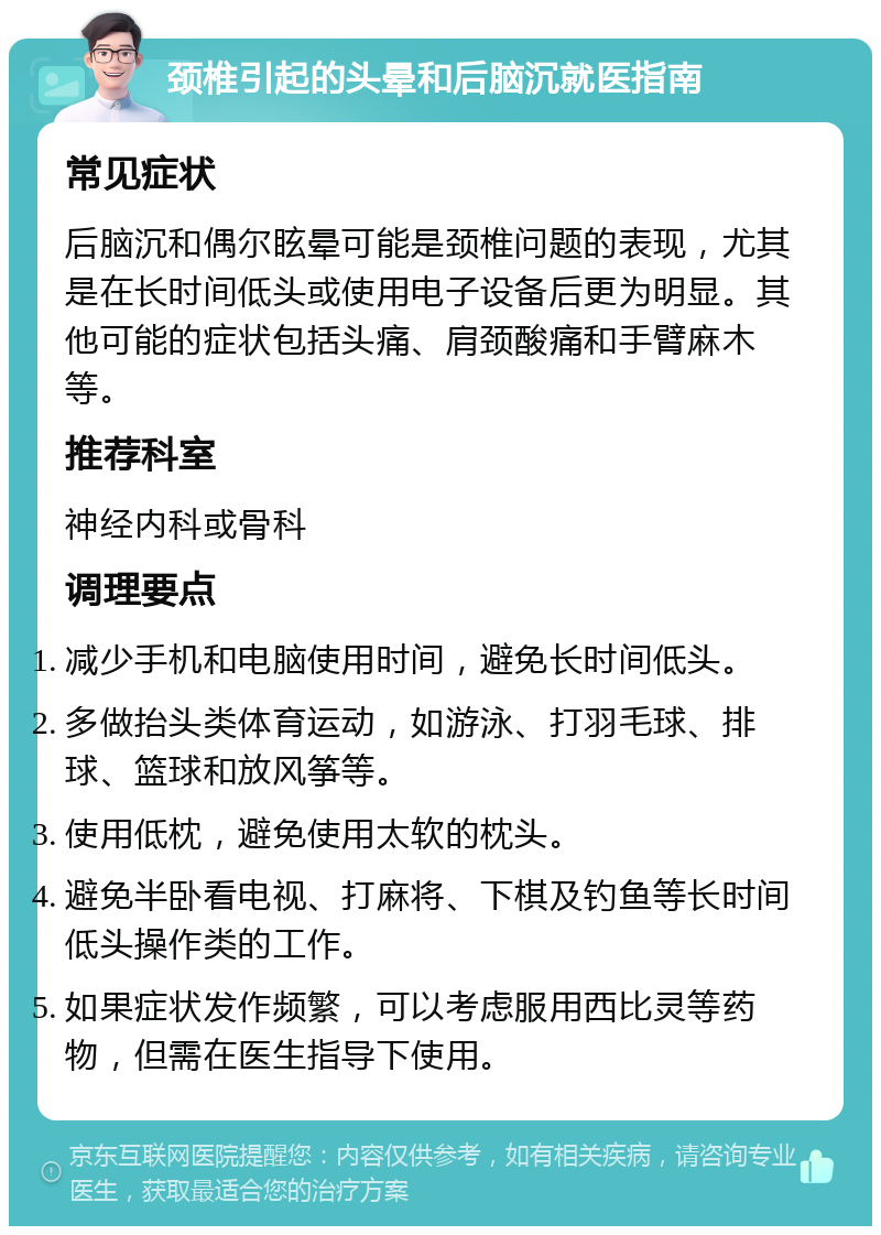 颈椎引起的头晕和后脑沉就医指南 常见症状 后脑沉和偶尔眩晕可能是颈椎问题的表现，尤其是在长时间低头或使用电子设备后更为明显。其他可能的症状包括头痛、肩颈酸痛和手臂麻木等。 推荐科室 神经内科或骨科 调理要点 减少手机和电脑使用时间，避免长时间低头。 多做抬头类体育运动，如游泳、打羽毛球、排球、篮球和放风筝等。 使用低枕，避免使用太软的枕头。 避免半卧看电视、打麻将、下棋及钓鱼等长时间低头操作类的工作。 如果症状发作频繁，可以考虑服用西比灵等药物，但需在医生指导下使用。