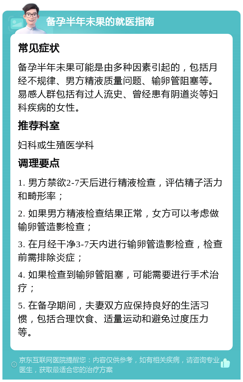 备孕半年未果的就医指南 常见症状 备孕半年未果可能是由多种因素引起的，包括月经不规律、男方精液质量问题、输卵管阻塞等。易感人群包括有过人流史、曾经患有阴道炎等妇科疾病的女性。 推荐科室 妇科或生殖医学科 调理要点 1. 男方禁欲2-7天后进行精液检查，评估精子活力和畸形率； 2. 如果男方精液检查结果正常，女方可以考虑做输卵管造影检查； 3. 在月经干净3-7天内进行输卵管造影检查，检查前需排除炎症； 4. 如果检查到输卵管阻塞，可能需要进行手术治疗； 5. 在备孕期间，夫妻双方应保持良好的生活习惯，包括合理饮食、适量运动和避免过度压力等。