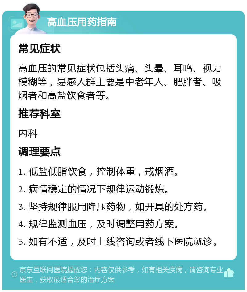 高血压用药指南 常见症状 高血压的常见症状包括头痛、头晕、耳鸣、视力模糊等，易感人群主要是中老年人、肥胖者、吸烟者和高盐饮食者等。 推荐科室 内科 调理要点 1. 低盐低脂饮食，控制体重，戒烟酒。 2. 病情稳定的情况下规律运动锻炼。 3. 坚持规律服用降压药物，如开具的处方药。 4. 规律监测血压，及时调整用药方案。 5. 如有不适，及时上线咨询或者线下医院就诊。