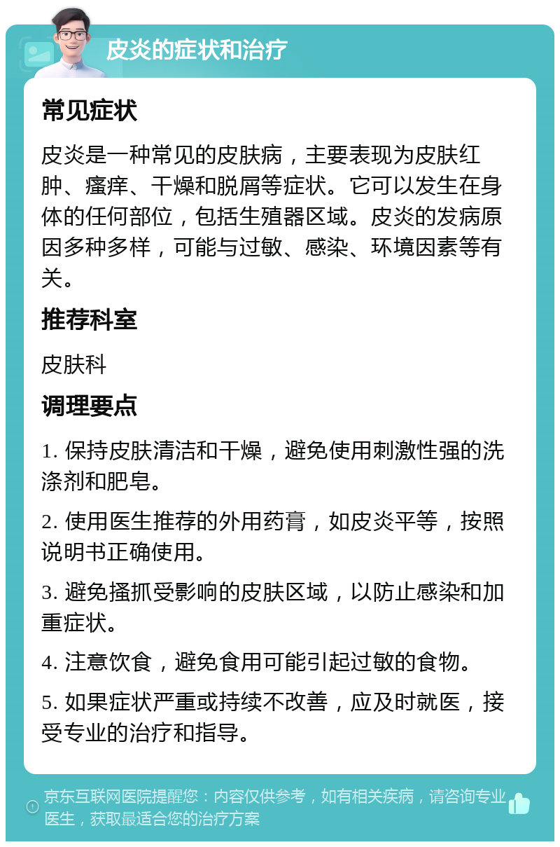 皮炎的症状和治疗 常见症状 皮炎是一种常见的皮肤病，主要表现为皮肤红肿、瘙痒、干燥和脱屑等症状。它可以发生在身体的任何部位，包括生殖器区域。皮炎的发病原因多种多样，可能与过敏、感染、环境因素等有关。 推荐科室 皮肤科 调理要点 1. 保持皮肤清洁和干燥，避免使用刺激性强的洗涤剂和肥皂。 2. 使用医生推荐的外用药膏，如皮炎平等，按照说明书正确使用。 3. 避免搔抓受影响的皮肤区域，以防止感染和加重症状。 4. 注意饮食，避免食用可能引起过敏的食物。 5. 如果症状严重或持续不改善，应及时就医，接受专业的治疗和指导。