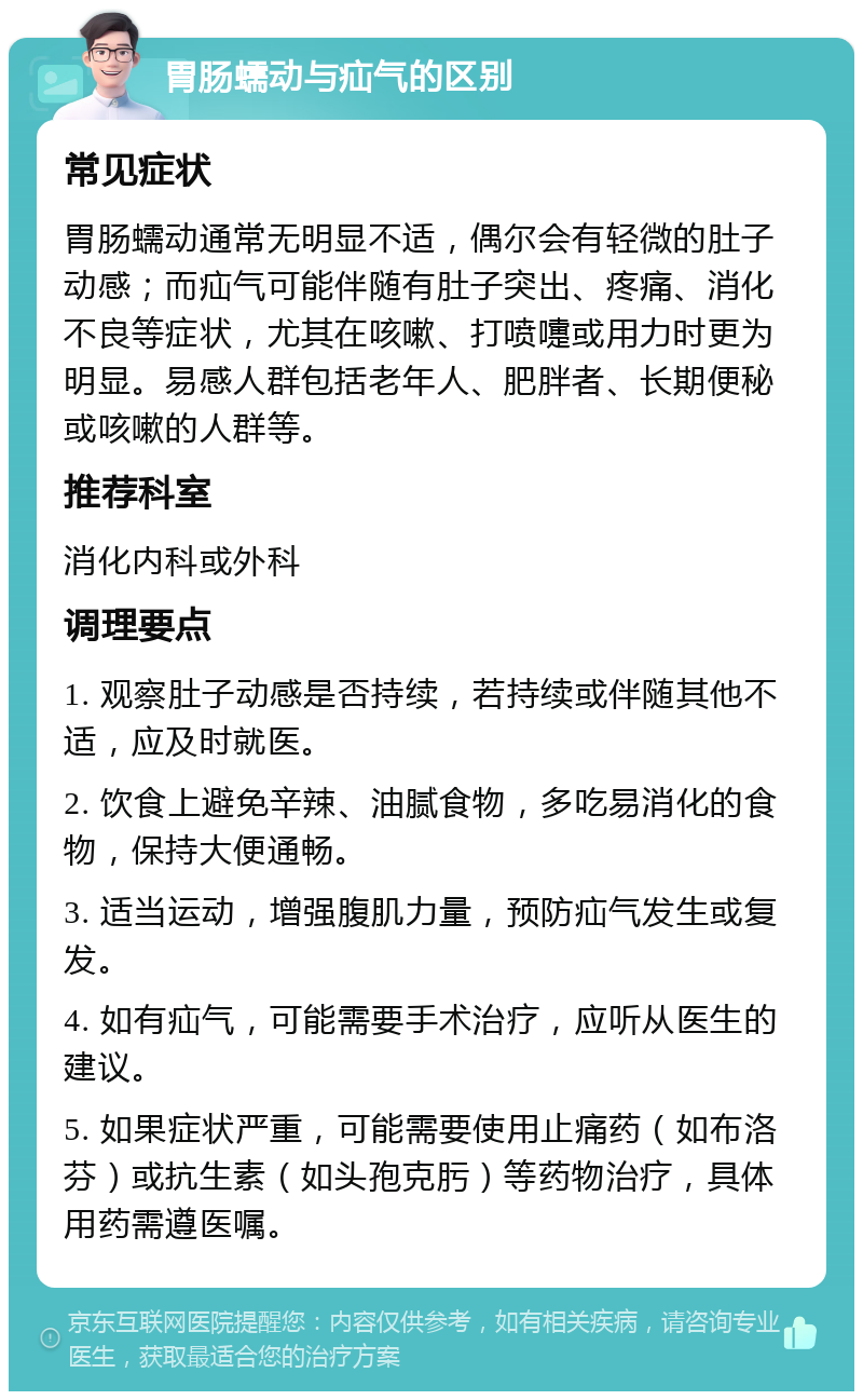 胃肠蠕动与疝气的区别 常见症状 胃肠蠕动通常无明显不适，偶尔会有轻微的肚子动感；而疝气可能伴随有肚子突出、疼痛、消化不良等症状，尤其在咳嗽、打喷嚏或用力时更为明显。易感人群包括老年人、肥胖者、长期便秘或咳嗽的人群等。 推荐科室 消化内科或外科 调理要点 1. 观察肚子动感是否持续，若持续或伴随其他不适，应及时就医。 2. 饮食上避免辛辣、油腻食物，多吃易消化的食物，保持大便通畅。 3. 适当运动，增强腹肌力量，预防疝气发生或复发。 4. 如有疝气，可能需要手术治疗，应听从医生的建议。 5. 如果症状严重，可能需要使用止痛药（如布洛芬）或抗生素（如头孢克肟）等药物治疗，具体用药需遵医嘱。