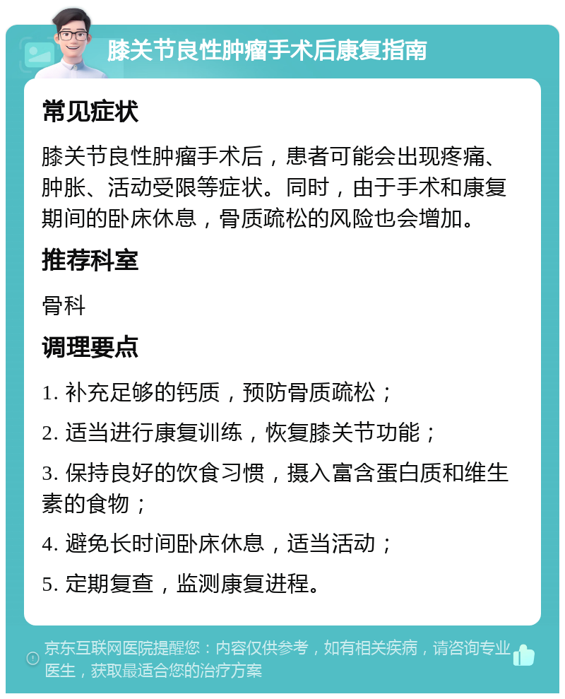 膝关节良性肿瘤手术后康复指南 常见症状 膝关节良性肿瘤手术后，患者可能会出现疼痛、肿胀、活动受限等症状。同时，由于手术和康复期间的卧床休息，骨质疏松的风险也会增加。 推荐科室 骨科 调理要点 1. 补充足够的钙质，预防骨质疏松； 2. 适当进行康复训练，恢复膝关节功能； 3. 保持良好的饮食习惯，摄入富含蛋白质和维生素的食物； 4. 避免长时间卧床休息，适当活动； 5. 定期复查，监测康复进程。