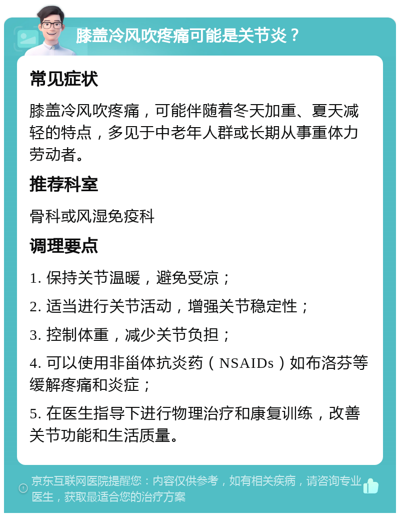 膝盖冷风吹疼痛可能是关节炎？ 常见症状 膝盖冷风吹疼痛，可能伴随着冬天加重、夏天减轻的特点，多见于中老年人群或长期从事重体力劳动者。 推荐科室 骨科或风湿免疫科 调理要点 1. 保持关节温暖，避免受凉； 2. 适当进行关节活动，增强关节稳定性； 3. 控制体重，减少关节负担； 4. 可以使用非甾体抗炎药（NSAIDs）如布洛芬等缓解疼痛和炎症； 5. 在医生指导下进行物理治疗和康复训练，改善关节功能和生活质量。