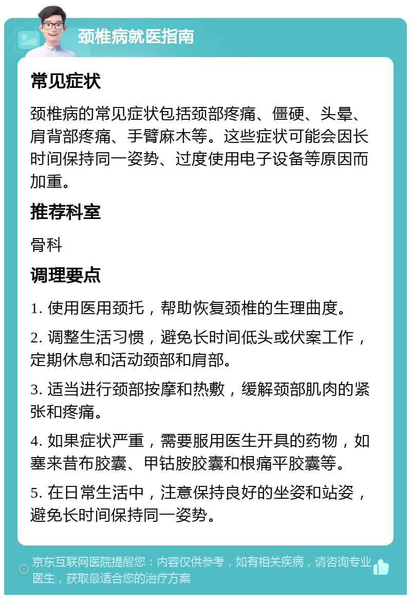 颈椎病就医指南 常见症状 颈椎病的常见症状包括颈部疼痛、僵硬、头晕、肩背部疼痛、手臂麻木等。这些症状可能会因长时间保持同一姿势、过度使用电子设备等原因而加重。 推荐科室 骨科 调理要点 1. 使用医用颈托，帮助恢复颈椎的生理曲度。 2. 调整生活习惯，避免长时间低头或伏案工作，定期休息和活动颈部和肩部。 3. 适当进行颈部按摩和热敷，缓解颈部肌肉的紧张和疼痛。 4. 如果症状严重，需要服用医生开具的药物，如塞来昔布胶囊、甲钴胺胶囊和根痛平胶囊等。 5. 在日常生活中，注意保持良好的坐姿和站姿，避免长时间保持同一姿势。