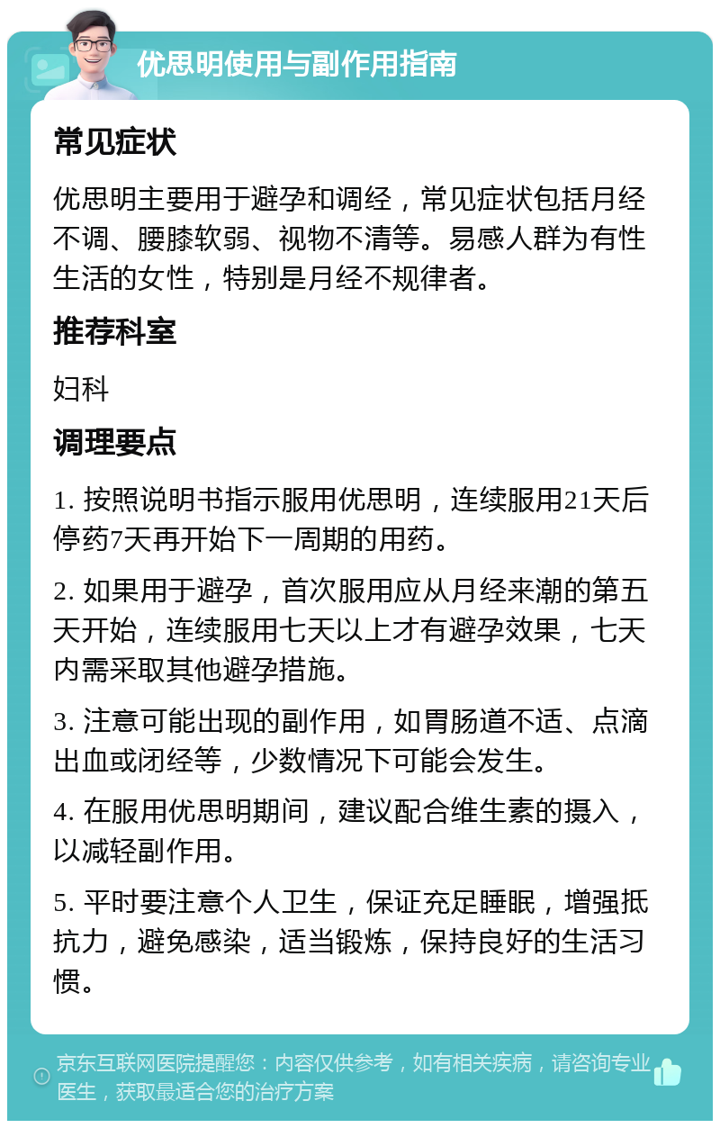 优思明使用与副作用指南 常见症状 优思明主要用于避孕和调经，常见症状包括月经不调、腰膝软弱、视物不清等。易感人群为有性生活的女性，特别是月经不规律者。 推荐科室 妇科 调理要点 1. 按照说明书指示服用优思明，连续服用21天后停药7天再开始下一周期的用药。 2. 如果用于避孕，首次服用应从月经来潮的第五天开始，连续服用七天以上才有避孕效果，七天内需采取其他避孕措施。 3. 注意可能出现的副作用，如胃肠道不适、点滴出血或闭经等，少数情况下可能会发生。 4. 在服用优思明期间，建议配合维生素的摄入，以减轻副作用。 5. 平时要注意个人卫生，保证充足睡眠，增强抵抗力，避免感染，适当锻炼，保持良好的生活习惯。