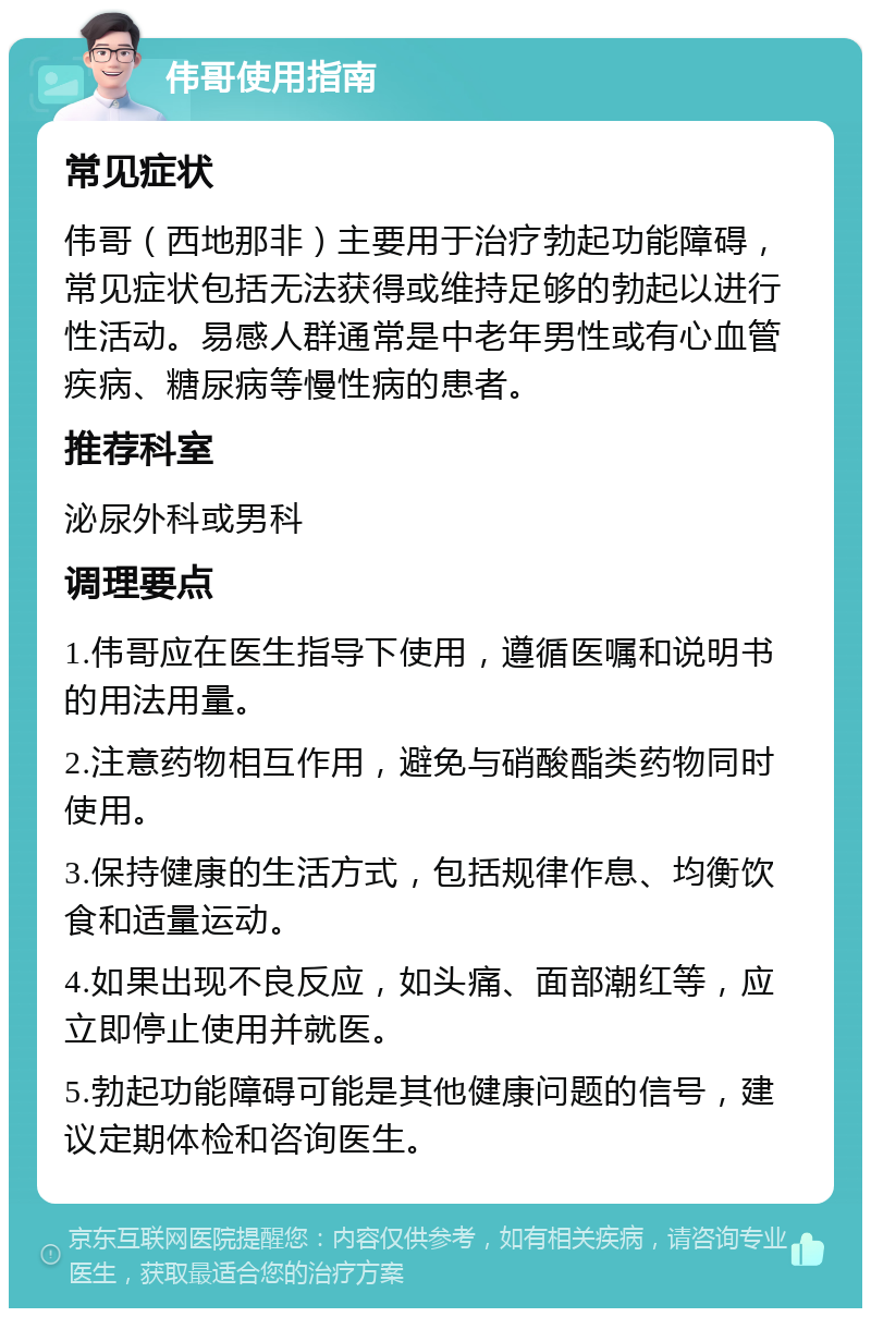 伟哥使用指南 常见症状 伟哥（西地那非）主要用于治疗勃起功能障碍，常见症状包括无法获得或维持足够的勃起以进行性活动。易感人群通常是中老年男性或有心血管疾病、糖尿病等慢性病的患者。 推荐科室 泌尿外科或男科 调理要点 1.伟哥应在医生指导下使用，遵循医嘱和说明书的用法用量。 2.注意药物相互作用，避免与硝酸酯类药物同时使用。 3.保持健康的生活方式，包括规律作息、均衡饮食和适量运动。 4.如果出现不良反应，如头痛、面部潮红等，应立即停止使用并就医。 5.勃起功能障碍可能是其他健康问题的信号，建议定期体检和咨询医生。