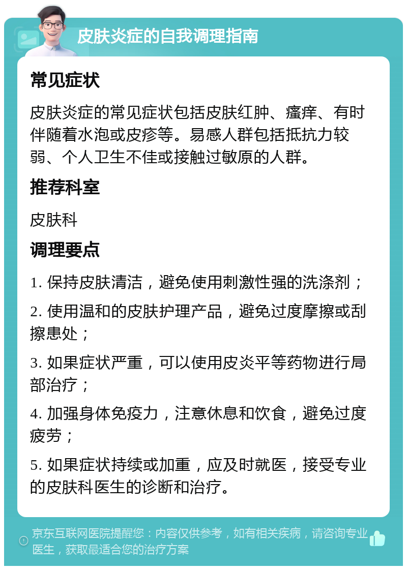 皮肤炎症的自我调理指南 常见症状 皮肤炎症的常见症状包括皮肤红肿、瘙痒、有时伴随着水泡或皮疹等。易感人群包括抵抗力较弱、个人卫生不佳或接触过敏原的人群。 推荐科室 皮肤科 调理要点 1. 保持皮肤清洁，避免使用刺激性强的洗涤剂； 2. 使用温和的皮肤护理产品，避免过度摩擦或刮擦患处； 3. 如果症状严重，可以使用皮炎平等药物进行局部治疗； 4. 加强身体免疫力，注意休息和饮食，避免过度疲劳； 5. 如果症状持续或加重，应及时就医，接受专业的皮肤科医生的诊断和治疗。