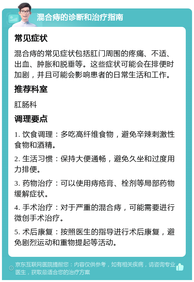 混合痔的诊断和治疗指南 常见症状 混合痔的常见症状包括肛门周围的疼痛、不适、出血、肿胀和脱垂等。这些症状可能会在排便时加剧，并且可能会影响患者的日常生活和工作。 推荐科室 肛肠科 调理要点 1. 饮食调理：多吃高纤维食物，避免辛辣刺激性食物和酒精。 2. 生活习惯：保持大便通畅，避免久坐和过度用力排便。 3. 药物治疗：可以使用痔疮膏、栓剂等局部药物缓解症状。 4. 手术治疗：对于严重的混合痔，可能需要进行微创手术治疗。 5. 术后康复：按照医生的指导进行术后康复，避免剧烈运动和重物提起等活动。