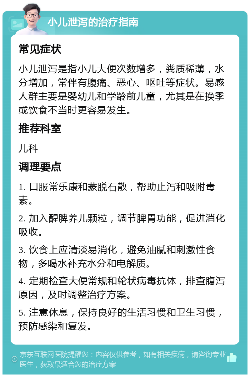 小儿泄泻的治疗指南 常见症状 小儿泄泻是指小儿大便次数增多，粪质稀薄，水分增加，常伴有腹痛、恶心、呕吐等症状。易感人群主要是婴幼儿和学龄前儿童，尤其是在换季或饮食不当时更容易发生。 推荐科室 儿科 调理要点 1. 口服常乐康和蒙脱石散，帮助止泻和吸附毒素。 2. 加入醒脾养儿颗粒，调节脾胃功能，促进消化吸收。 3. 饮食上应清淡易消化，避免油腻和刺激性食物，多喝水补充水分和电解质。 4. 定期检查大便常规和轮状病毒抗体，排查腹泻原因，及时调整治疗方案。 5. 注意休息，保持良好的生活习惯和卫生习惯，预防感染和复发。