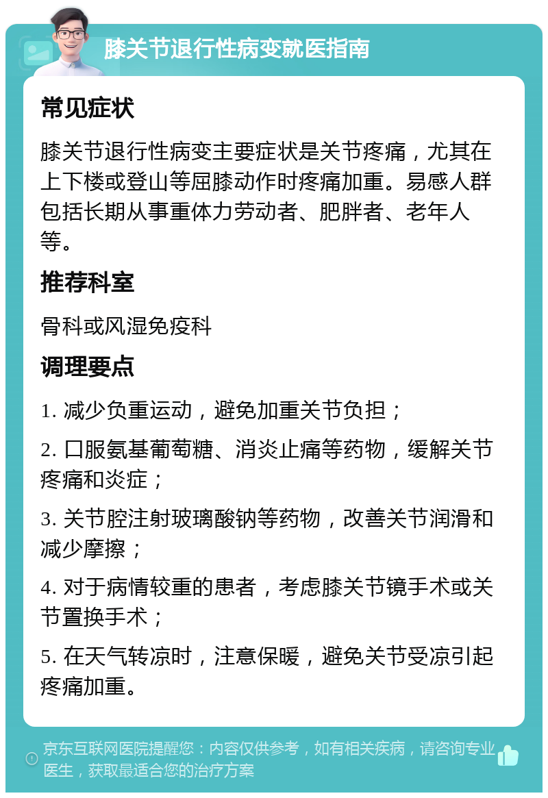 膝关节退行性病变就医指南 常见症状 膝关节退行性病变主要症状是关节疼痛，尤其在上下楼或登山等屈膝动作时疼痛加重。易感人群包括长期从事重体力劳动者、肥胖者、老年人等。 推荐科室 骨科或风湿免疫科 调理要点 1. 减少负重运动，避免加重关节负担； 2. 口服氨基葡萄糖、消炎止痛等药物，缓解关节疼痛和炎症； 3. 关节腔注射玻璃酸钠等药物，改善关节润滑和减少摩擦； 4. 对于病情较重的患者，考虑膝关节镜手术或关节置换手术； 5. 在天气转凉时，注意保暖，避免关节受凉引起疼痛加重。