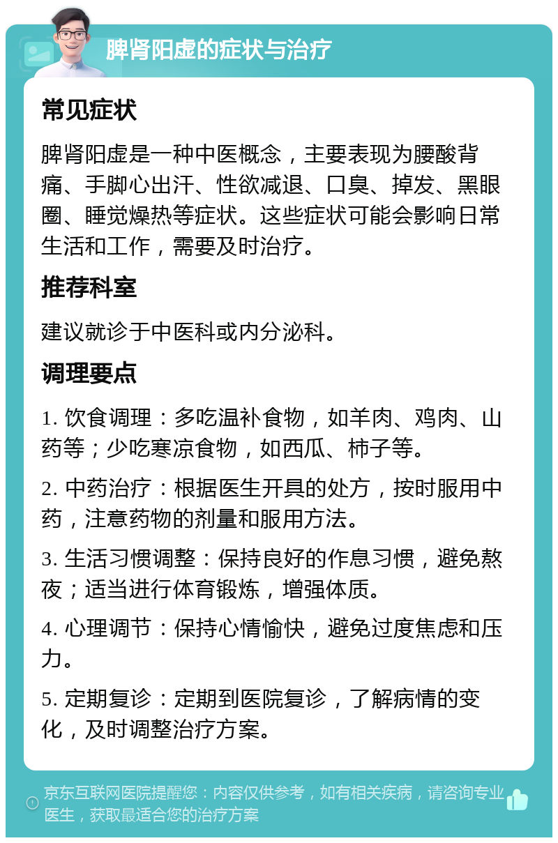 脾肾阳虚的症状与治疗 常见症状 脾肾阳虚是一种中医概念，主要表现为腰酸背痛、手脚心出汗、性欲减退、口臭、掉发、黑眼圈、睡觉燥热等症状。这些症状可能会影响日常生活和工作，需要及时治疗。 推荐科室 建议就诊于中医科或内分泌科。 调理要点 1. 饮食调理：多吃温补食物，如羊肉、鸡肉、山药等；少吃寒凉食物，如西瓜、柿子等。 2. 中药治疗：根据医生开具的处方，按时服用中药，注意药物的剂量和服用方法。 3. 生活习惯调整：保持良好的作息习惯，避免熬夜；适当进行体育锻炼，增强体质。 4. 心理调节：保持心情愉快，避免过度焦虑和压力。 5. 定期复诊：定期到医院复诊，了解病情的变化，及时调整治疗方案。