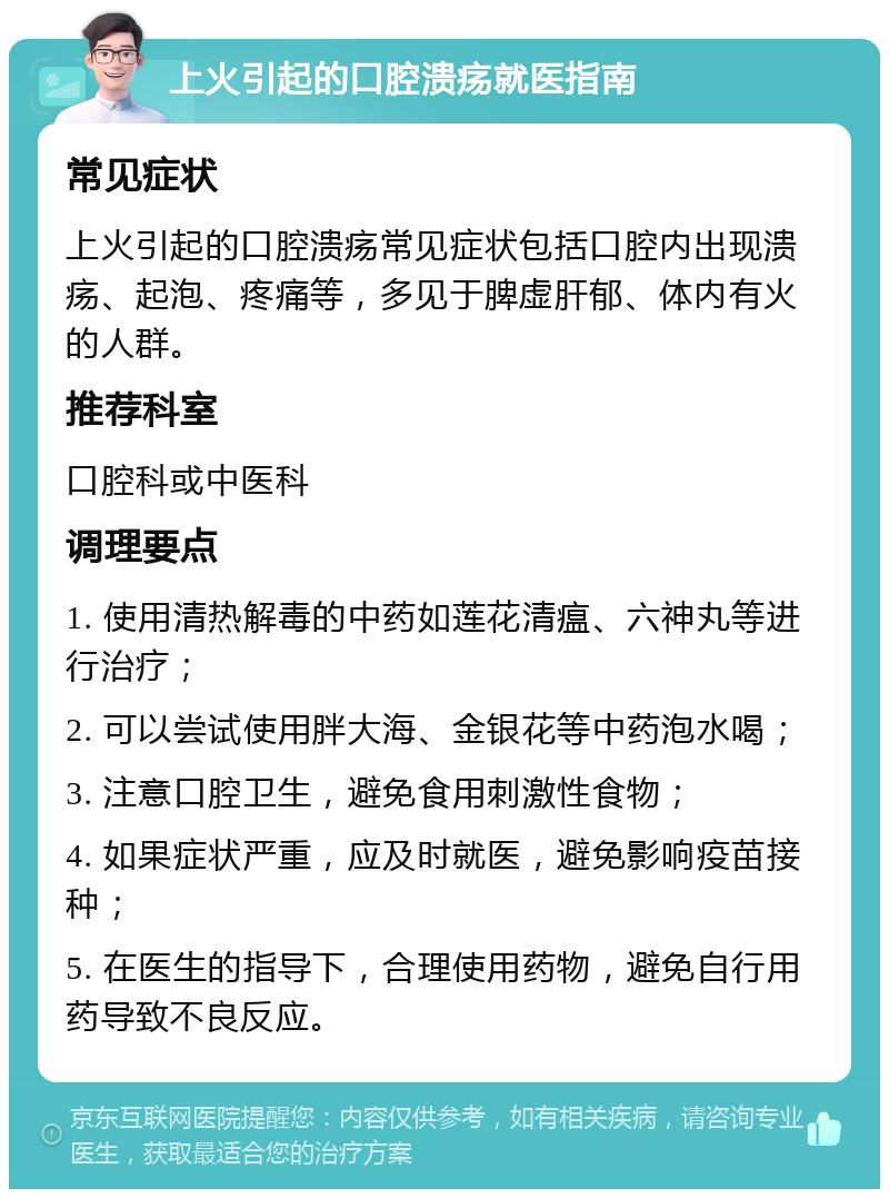 上火引起的口腔溃疡就医指南 常见症状 上火引起的口腔溃疡常见症状包括口腔内出现溃疡、起泡、疼痛等，多见于脾虚肝郁、体内有火的人群。 推荐科室 口腔科或中医科 调理要点 1. 使用清热解毒的中药如莲花清瘟、六神丸等进行治疗； 2. 可以尝试使用胖大海、金银花等中药泡水喝； 3. 注意口腔卫生，避免食用刺激性食物； 4. 如果症状严重，应及时就医，避免影响疫苗接种； 5. 在医生的指导下，合理使用药物，避免自行用药导致不良反应。