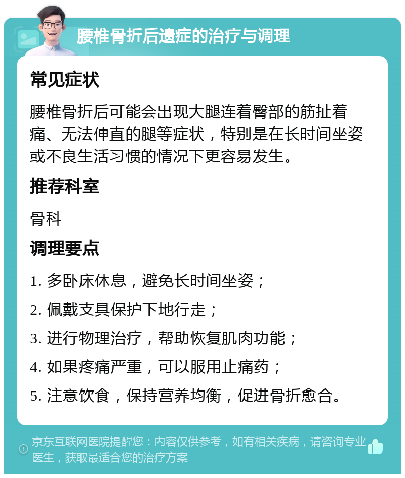 腰椎骨折后遗症的治疗与调理 常见症状 腰椎骨折后可能会出现大腿连着臀部的筋扯着痛、无法伸直的腿等症状，特别是在长时间坐姿或不良生活习惯的情况下更容易发生。 推荐科室 骨科 调理要点 1. 多卧床休息，避免长时间坐姿； 2. 佩戴支具保护下地行走； 3. 进行物理治疗，帮助恢复肌肉功能； 4. 如果疼痛严重，可以服用止痛药； 5. 注意饮食，保持营养均衡，促进骨折愈合。