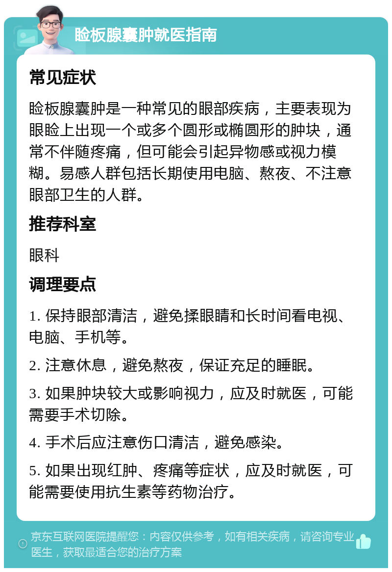 睑板腺囊肿就医指南 常见症状 睑板腺囊肿是一种常见的眼部疾病，主要表现为眼睑上出现一个或多个圆形或椭圆形的肿块，通常不伴随疼痛，但可能会引起异物感或视力模糊。易感人群包括长期使用电脑、熬夜、不注意眼部卫生的人群。 推荐科室 眼科 调理要点 1. 保持眼部清洁，避免揉眼睛和长时间看电视、电脑、手机等。 2. 注意休息，避免熬夜，保证充足的睡眠。 3. 如果肿块较大或影响视力，应及时就医，可能需要手术切除。 4. 手术后应注意伤口清洁，避免感染。 5. 如果出现红肿、疼痛等症状，应及时就医，可能需要使用抗生素等药物治疗。