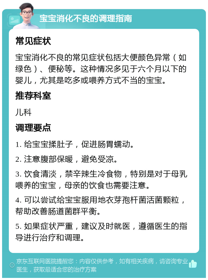 宝宝消化不良的调理指南 常见症状 宝宝消化不良的常见症状包括大便颜色异常（如绿色）、便秘等。这种情况多见于六个月以下的婴儿，尤其是吃多或喂养方式不当的宝宝。 推荐科室 儿科 调理要点 1. 给宝宝揉肚子，促进肠胃蠕动。 2. 注意腹部保暖，避免受凉。 3. 饮食清淡，禁辛辣生冷食物，特别是对于母乳喂养的宝宝，母亲的饮食也需要注意。 4. 可以尝试给宝宝服用地衣芽孢杆菌活菌颗粒，帮助改善肠道菌群平衡。 5. 如果症状严重，建议及时就医，遵循医生的指导进行治疗和调理。