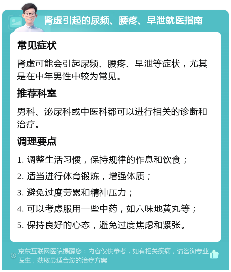 肾虚引起的尿频、腰疼、早泄就医指南 常见症状 肾虚可能会引起尿频、腰疼、早泄等症状，尤其是在中年男性中较为常见。 推荐科室 男科、泌尿科或中医科都可以进行相关的诊断和治疗。 调理要点 1. 调整生活习惯，保持规律的作息和饮食； 2. 适当进行体育锻炼，增强体质； 3. 避免过度劳累和精神压力； 4. 可以考虑服用一些中药，如六味地黄丸等； 5. 保持良好的心态，避免过度焦虑和紧张。